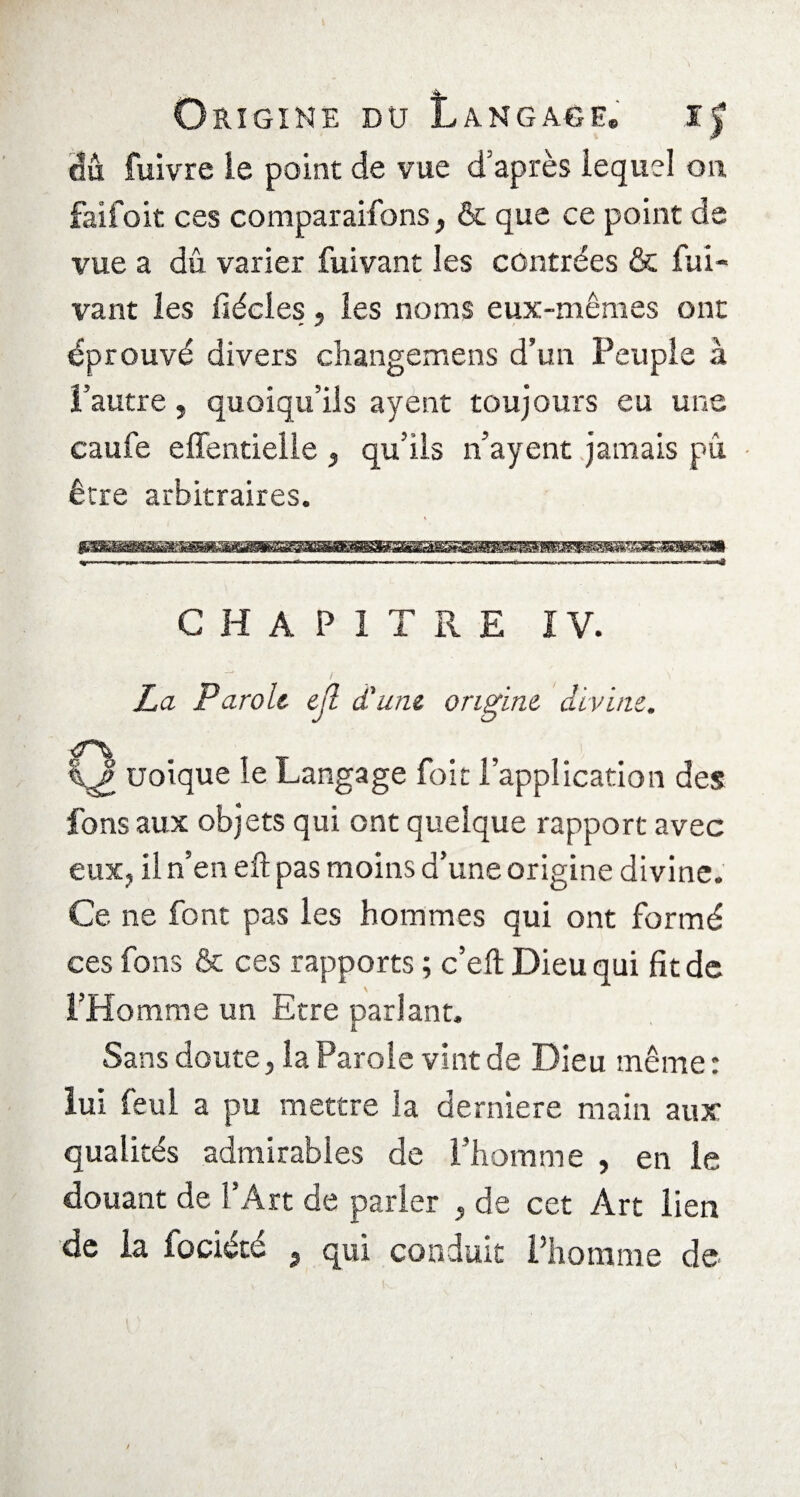 gu fuivre le point de vue d’après lequel on faifoit ces comparaifons} & que ce point de vue a dû varier fuivant les contrées & fui- vant les fsécles, les noms eux-mêmes ont éprouvé divers changemens d’un Peuple à l’autre, quoiqu’ils ayent toujours eu une caufe effentielle , qu’ils n’ayent jamais pu être arbitraires. CHAPITRE IV. La Parole ejl d'une origine divine. Q uoique le Langage foit l’application des fons aux objets qui ont quelque rapport avec eux, il n’en eft pas moins d’une origine divine. Ce ne font pas les hommes qui ont formé ces fons & ces rapports ; c’efï Dieu qui fit de l’Homme un Etre parlant. Sans doute, la Parole vint de Dieu même: lui feul a pu mettre la derniere main aux qualités admirables de l’homme , en le douant de l’Art de parler , de cet Art lien de la iociété 3 qui conduit l’homme de