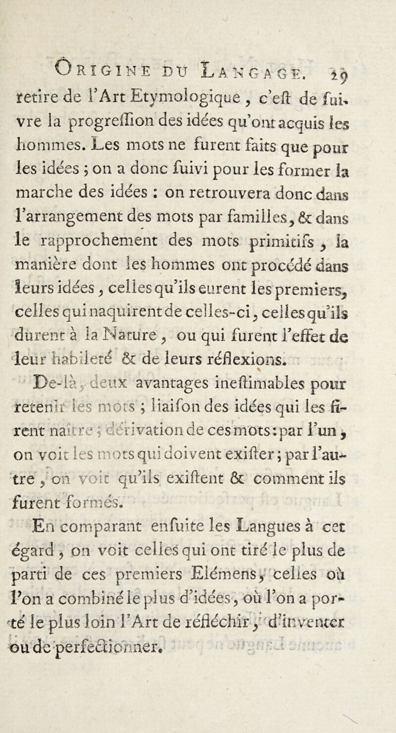 retire de l’Art Etymologique , c’elï de foi» vre la progreffion des idées qu’ont acquis les hommes. Les mots ne furent faits que pour les idées ; on a donc fuivi pour les former la marche des idées : on retrouvera donc dans l’arrangement des mots par familles, & dans le rapprochement des mots primitifs } la manière dont les hommes ont procédé dans leurs idées, celles qu’ils eurent les premiers, celles qui naquirent de celles-ci. celles qu’ils durent à la Nature, ou qui furent l’effet de leur habileté & de leurs réflexions. \ De- là -• deux avantages ineftimables pour retenir les mots ; liaifon des idées qui les fi¬ rent naître ; dérivation de ces mots: par l’un, on voit les mots qui doivent exifter ; par l’au¬ tre , on voit qu’ils exiftent & comment ils furent formés. En comparant enfuite les Langues à cet égard , on voit celles qui ont tiré le plus de parti de ces premiers Eiémens, celles oh l’on a combiné le plus d’idées , où l’on a por¬ té le plus loin l’Art de réfléchir, d’inventer * + >■ T ou de perfectionner. r-