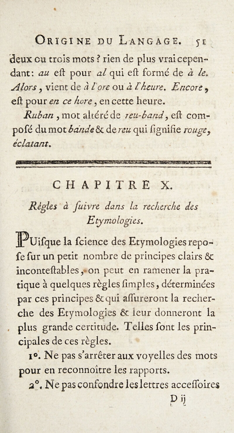 deux eu trois mots ? rien de plus vrai cepen- dant : au eft pour al qui eft formé de à le. si lors, vient de à l ore ou à l'heure. Encore ? eft pour en ce. hors, en cette heure. Ruban , mot altéré de rcu-band, eft com- pofé du mot bande& de reu qui fignifte rouge f éclatant. CHAPITRE X. Règles à Juivre dans la recherche des Etymologies. Pu ifque la fcience des Etymologies repo- fe fur un petit nombre de principes clairs & inconteftables, on peut en ramener la pra¬ tique à quelques règles fimples, déterminées par ces principes & qui affûteront la recher¬ che des Etymologies & leur donneront la . plus grande certitude. Telles font les prin¬ cipales de ces règles. i°. Ne pas s’arrêter aux voyelles des mots pour en reconnoître les rapports. a0. Ne pas confondre les lettres acceffoires P i\