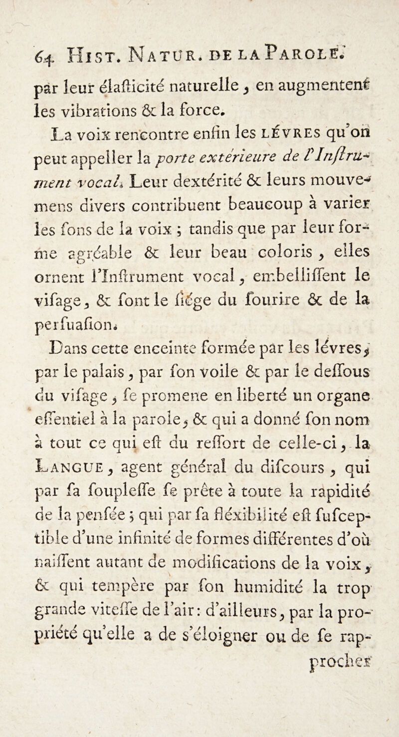 par leur élafticité naturelle, en augmentent les vibrations & la force. La voix rencontre enfin les lèvres qu oh peut appeller la porte extérieure de tInfini¬ ment vocal, Leur dextérité & leurs mouve-» mens divers contribuent beaucoup a varier les fons de la voix ; tandis que par leur for¬ me agréable & leur beau coloris , elles ornent l’Inftrument vocal, embelliffent le vifage, & font le liège du fourire & de la perfualiom Dans cette enceinte formée par les lèvres* par le palais, par fon voile & par le deffous du vifage, fe promene en liberté un organe eUentiel à la parole* & qui a donné fon nom à tout ce qui eft du relfort de celle-cila Langue , agent général du difcours , qui par fa foupleffe fe prête à toute la rapidité de la penfée ; qui par fa flexibilité eft fufeep- tible d’une infinité de formes différentes d’où naillent autant de modifications de la voix, & qui tempère par fon humidité la trop grande vitefl'e de l’air : d’ailleurs, par la pro¬ priété qu elle a de s’éloigner ou de fe rap- procher