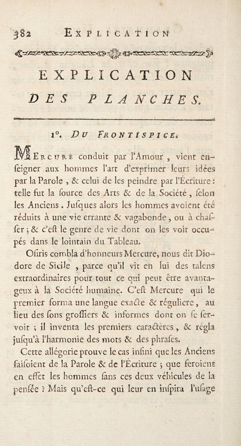 EXPLICATION DES P L A N C H E S. 1°* Du Frü N T t S P I C Eê ^^Ercïtre conduit par FAmour 5 vient en- feigner aux hommes Fart d’exprimer leurs idées par la Parole , & celui de les peindre par FÉcriture : telle fut la fource des Arts & de la. Société , lëloii les Anciens, Juiques alors les hommes avoient été réduits à une vie errante & vagabonde, ou à chai-* fer ; & c’eft le genre de vie dont on les voit occu¬ pés dans le lointain du Tableau, Chris combla d’honneurs Mercure, nous dît Dîo- dore de Sicile ? parce qu’il vit en lui des talens extraordinaires pour tout ce qui peut être avanta¬ geux à la Société humaine» C’eft Mercure qui le premier forma une langue exacle & régulière, au lieu des fons greffiers & informes dont on le fer- voit ; il inventa les premiers caractères , & régla jufqu à Fharmonié des mots & des phrafes. Cette allégorie prouve le cas infini que les Anciens faifoient de la Parole & de FEcriture ; que feroient en effet les hommes fans ces deux véhicules de la penfée ? Mais qufcfl-ce qui leur en infpira Fufage