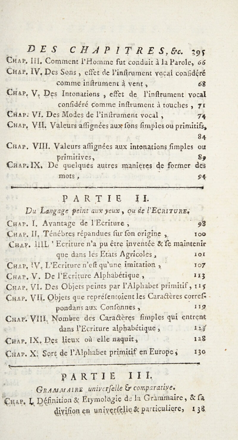 DES CHAPITRES, &c. t9S Ch a p, III. Comment l'Homme fut coudait à la Parole, 66 Chap. IV» Des Sons, effet de Pinîlrument vocal cpnfidçré comme in/lruntent à vent, 6g Ch V® Des Intonations , effet de Finftrumcnt vocal çon/idéré comme in/lrument à touches , Ji Chap. VL Des Modes de Pinilrument vocal , 74 Chap, VIL Valeurs alignées aux^/ons /impies ou primitifs* 84 Ciiap. VIII. Valeurs alignées aux intonations /impies ou primitives, S 9 Ch ap» IX* De quelques autres maniérés de former des mots ; P4 .PARTIE II. f i < Du Langage feint aux yeux , ou de l Ecriture* Chap. I. Avantage de 1 Ecriture , ’ 9% Ch ap. Il, Ténèbres répandues fur Ion origine , 10© Ch a?* HIL ’ Ecriture n’a pu être inventée Si fe maintenir que dans les Etats Agricoles , loi Chap. IV, IfEcriture n’eft qu’une imitation , 107 Chap. V. De l’Ecriture Alphabétique , 115 Chap. VL Des Objets peints par l’Alphabet primitif, 11 * Chap. VH. Objets que repré/entolent les Cara&ères correR pondans aux Conformes, 1 *£■ Chap. VIII. Nombre des Cara&ères /impies qui entrent - \ 1* * e ^ dans l’Ecriture alphabétique , izj t ‘ ' Chap. IX* Des lieux où elle naquit, s«S Chap. X. Sort de l’Alphabet primitif en Europe i ijo ^ ',/7X .. ~ ‘ ' —   *J  ' PARTIE II I. Grammaire univcrfelle ir comparative. Çkap. E Définition & Etymologie de la Grammaire, &f* divifion en univeiTçlle & particulière, 138,