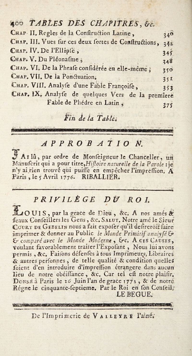 %qo tABi.ES DES CHAPITRES, &e. Ckaf II, Réglés de la Confirudïon Latine , Chap, IIL Vues fur ces deux fortes de Conflra&ions, Ch a p, IV. De l’Ellipfë , Chap* V# Du Pléonafme * 34° 34^ 341 348 Chap, VL De la Phrafe confdérée en elle-même | Chap, VIL De la Ponduation, Chap* VIIL Analyfe d une Fable Françoife, 350 3 51 3 n Chap. IX, Analyfe de quelques Vers de la première Fable de Phèdre en Latin 4 n% Pin de la T ah le ^ A F P R O B A 1 IO N.. T, , _ :■ $ Aîîu, par ordre de Monfeigneur le Chancelier, mi Manufcrit qui a pour titrc^Hiffoire naturelle de la Parole : je r.’y ai rien trouvé qui puiife en empêcher fimpreffion, A Paris, le 5 Avril 1776. RIBALLIER. PRIVILÈGE Dîf ROI. r / . t - ,, JLiO Uï S , par la grâce de Dieu , &c, A nos amés St féaux Confeiliers les Gens , &c. Salut. Notre amé le Sieur Court dp Gebelin nous a fait expofer qu’il defreroit faire imprimer & donner au Public le Monde Primitif analyfé G» G comparé avec le Monde Moderne , Gc. Aces Causes, voulant favorablement traiter PExpoiant , Nous lui avons permis , Scc, Faifons défenfes à tous Imprimeurs, Libraires Sc autres perfonnes, de telle qualité & condition quelles jfoient d’en introduire d’impreffion étrangère dans aucun lieu de notre obéiüance , &x. Car tel eli notre plailir, D ■ONKÊa Paris le zo' Juin l’an de grâce 177.1 ^ & de notre Régne le cinquante-feptieme. Par le Roi en fon Confeii/ LE BEGUE,