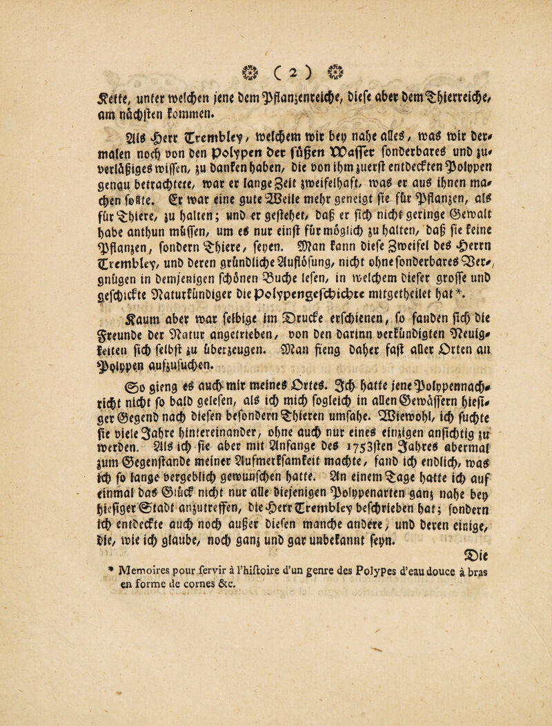 Jfrtte, unter melden jene Dem ^Panjcnreich«, Diefe aber Dem ^hUwiche, m nachPen folmmen. 21!« >öerr Cremble?, welkem wir betj nabe alle«, wa« wir Der* malen noch »on Den poppen Der fflfjen XPaffec fonDerbate« unD ju* Perläßtge« wißen, ju banfen haben, Die bonihmjuerPentDecftenfpoIöpen genau betrachtete/ war er fange Seit jmeifelhaft, wa« er au« ihnen ma* eben feste, (£r war eine gute 2ßeile mehr geneigt pe für ^Panjen, a!« für'Srbiere, ju halten; unD er gepebet, Daß er pch nicht geringe ©ewalt habe anthun müffen, um eti nur einfi für möglich ju halten, baß fie feine «Pßanjen, fonDern Spiere, fepen. S9?an fann Diefe Sweifel De« «£)errn Ctembk'?, unD Deren grünblicbeSiuPofung, nicht ohne fonDerbate«‘Sßer*, gtiügen in Demjenigen fhönen 53ucbe lefen, in welchem Diefer große unD gefchicfte SftatutfünDiger DiePofvpeiigefchidpte mttgetheilet hat*. .Kaum aber war feibige im ©ruefe erfchienen, fo fauDen pep Die greunDe Der Statur angetrieben, non Den Darinn eerfünDigten 9?euig» feiten ftch felbfi tu übe:jeugen. COfan peng Daher faß aQer £>rten an ^plppen aufjufueben. ©o gieng e« auch mir meine« £>rfe«. 3cp hatte jene ^olppennach* rieht nicht fo balD gelefen, al« ich mich foglctch in allen ©ewüßern blep# ger ©egenb nach Diefen befonbern übleren umfahe. SOBieWobl, ich fuchte pe nieleSahre bintereinanDer, ohne auch nur eine« efnjigen anpeptfg ju werben. SU« ich pe aber mit Slnfange De« i753Pen 3abre« abermal pm ©egenßanDe meiner Slufmerffamfeit machte, fanD ich enDlich, wa« ich fo fange eergeblicb gewunfehen hatte. Sin einem ^age hatte ich auf einmal Da« ©sücf nicht nur alle Diejenigen ^3olppenarten gan; nahe bep hiepger@taDt anjutreffen, Die.&errCremble'p befchrieben hat; fonDern ich entbeefte auch noch außer Diefen manche anDere, unD Deren einige, Die, wie ich glaube, noch gan; unD gar unbefannt fepn. £>ie * Memoires pour fervir ä l’hiftoire d’un genre des Polypes d’eaudouce ä bras en forme de cornes &c.