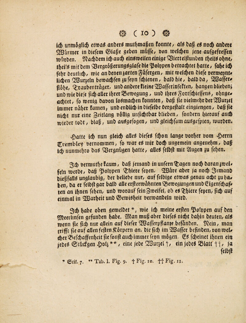 0 C io ) 0 ich unmSglicb etwas anberS mutfjmafen Eonnte, als bafj e$ notf» anbere rjBürmee inbiefem ©laß« geben m&ffe, Pon welchen /ene aufgefreffen w&rben. fftaebbem leb auch einsroeilen einige SSiertelfiunben tbelis ohne, tbeils mit bem SSergröfjerungSglafebleQJolppen betrachtet batte, fabe ich febr Deutlich- wie an benettjarten Säfergen, mit welchen tiefe permepnt- lit&en ÖBurjeln bewaebfen ju fepn febienen, balbbie, baibba, Sßaffer- fl5tje, ^raubentrager, unb anbere EieiHeSBafferinfeEfen, bangen blieben; iinö wie Diefe ficb aller ihrerBewegung / unD ihres Sortfcbieffens, obnge- achtet, fo wenig baoon loSmacbenfonnten, ba§ fte öielmebrberSGBursei immer näher Earnen, unb enbiieb in biefelbe Oerseftalt eingiengen, Da|j fte niebt nur eine geitlang p6Mg unftebtbar blieben, fonbern hierauf aueö mieber tobt/ biafj, unb auSgefogen, imbgleicbfamauSgcfpien, würben. ^atfe ich nun gleich alles biefeS fchon lange porber Pom «£>errn Cremblev Pernommen, fo war es mir Doch ungemein angenehm, bajj ich nunmebro bas SSergn&gen batte, aöeS feibff mit Slugen ju feben. 34) permutbefaum, bai jentanb in unfern ^agen noch baranjwei* fein werbe, bafj ^olppen ^biere fepen. SOBäre aber ja noch 3emanb bief’faUS ungläubig, ber beliebe nur, auf felbige etwas genau acht }u ha¬ ben, ba er feibff gar halb a0eerfferwäbnten$5ewegungenunb@igenfcbaf' ten an ihnen feben, unb worauf feingweifel, ob «stiere fepen, jtcb auf einmal in ‘SBarbeit unb ©ewisbett berwanbeln wirb. •4 gebbabe oben gemelbet*, wie ich meine erfien fJJolppen aufben gjjeerltnfen gefunben habe. SKan mufjaber biefeS nicht Dahin beuten, als wenn fte ftcb nur allein auf blefer i2Bafferpf!anse befänben. 9Jetn, man trifft fte auf allen feften Äbrpern an, bieftcb ImSDBaffer bejtnbemoon wel¬ cher ^efebaffenbeit fte fonff auch immer fepn mögen. & febeinet ihnen ein jebeS ©t&cfgen £o!i**, eine jebe ^SSurjei t/ ein jebeS lölatt ja feibff * @sif. 7. ” Tab. 1. Fig. 9. f Fig. 10. ff Fig. n, \