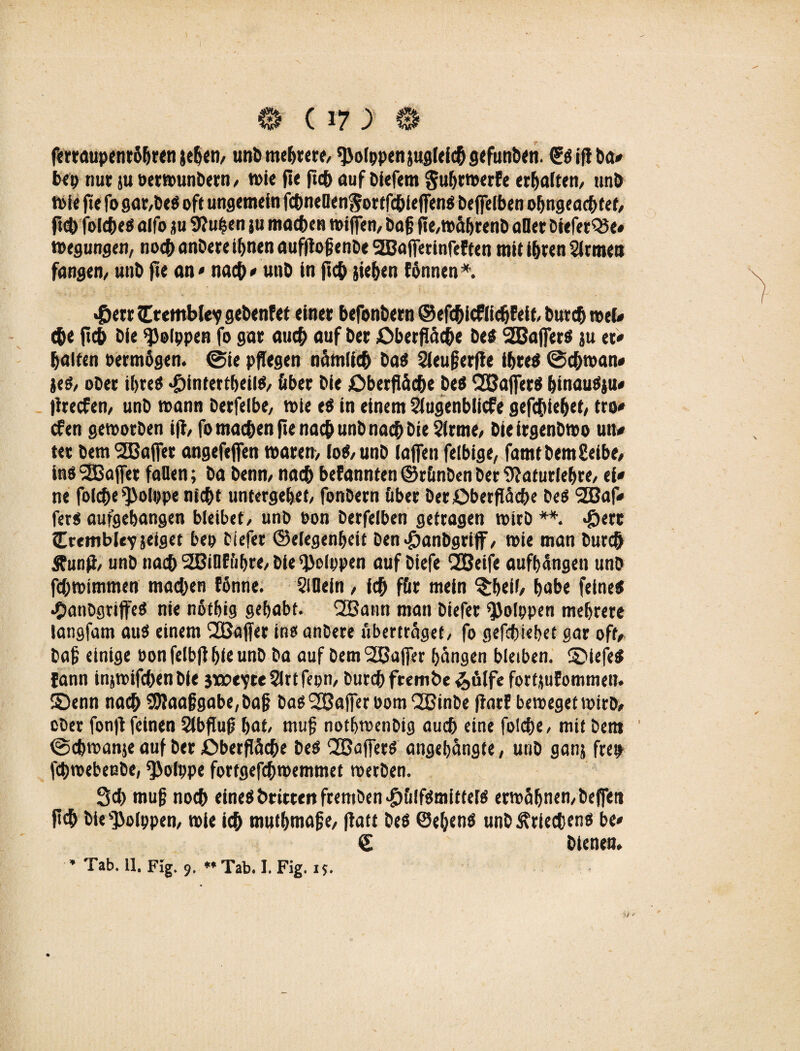 fertaupenröbren jeben, unb meutere, ^olppenjugleicflgefunben. GrSift ba* bep nur ju oetmunbern , t»ic fle fiep auf biefem gubrmerEe erhalten, unb tote fte fo gar,Des oft ungemein fchneOenSortfcbieffenS beflelben obngeacbtef, fiel) folches alfo ju 9?upen ju matten mifien, ba§ fle,mäbrenb aller biefetQJe« megungen, noch anbere ihnen aufflofjenDe 2BafferinfeEten mit ihren SIrmen fangen, unb fte an« nach* unb in fleh sieben fönnen*. «&err£remble?gebenfet einer befonbetn ©efcbicflicbEeft, bureb roel* che fleh bie ^olppen fo gar auc& auf ber Oberfläche bes 2Baffers ju et« halten permögen. @ie pflegen nämlich bas Sieuferfle ihres ©chman* jes, ober ihre* «öintertbeilS, Aber bie Oberfläche beS fJBafferS binauSju* flreefen, unb mann berfelbe, mie eS in einem Siugenblicfe gefefliebet, tro* efen gemorben ifl, fo machen fle nach unb nach bie Sirme, bie irgenbmo utt* ter bem Sßaffer angefejfen maren, io«, unb (affen felbige, famtbemSeibe, ins SBajfet fallen; ba benn, nach befannten ©runben ber 9?aturlebre, ei* ne folche ^olppe nicht untergebet, fonbern über ber Oberfläche beS SEBaf* fers aufgebangen bleibet, unb Pon berfeiben getragen mirb **. «£>ere Ireitiblevseiget bep tiefer Gelegenheit ben#anbgriff, mie man burch Äunfl, unb nach 2ßinEfibre, bie‘JJoIppen auf biefe 2Beife aufbangen unb fchmtmmen machen fönne. SlOein, ich für mein ^bell, habe feines •OanDgriffeS nie nötbig gehabt. 2Bann man biefer ^Jolppen mehrere langfam aus einem 2Bajfer ins anbere uberträgef, fo gefebtebet gar oft/ bah einige Ponfelbflbieunb ba auf bemSBajfer hängen bleiben. SDiefeS fann injmifchen bie sxotyte 5lrt fepn, bureb frembe &ölfe fortjuEommen. ©enn nach 9Jlaaf}gabe,baji bas SBajfer Pom‘JBinbe flatE bemegetmirb, ober fonfl feinen Slbflufl bat, muh notbmenbig auch eine folche, mit bem ©cbmanje auf ber Oberfläche bes SSafferS angebängte, unb ganj frep fchmebeube, ^Öolppe fortgefchmemmet merben. Sch muf noch eines t>rittenfremben>£>&lfSmitters ermähnen, befreit fleh bie s$olppen, mie ich mutbmafe, flatt bes ©ebens unb Kriechens be* © bienen.