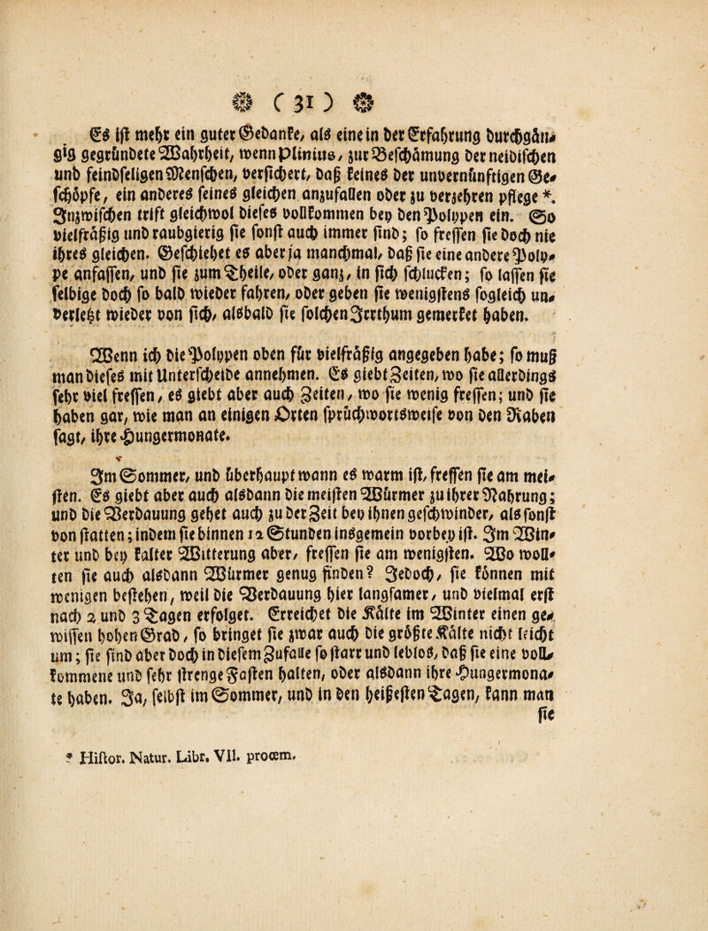 SO ifl mehr ein gutet ©ebanEe, alo eine in bet Srfabrung burefjgän# 9*9 gegrünbete SBabtbeit, roennpiinius, jut SBefcbämung bet neibifcben unb feinbfeligenSDlenfcben, oerftcbert, bog Eeineö bet unoernftnftigen ©e# fdjöpfe, ein anbereo feines gleichen anjufaBen ober ju berichten pflege*. Stijroifchen trift gletcbrool biefes ooOEommen bep ben^olppen ein. ©0 »ielfräßig unb raubgierig f»e fonjlau* immer jinb; fo freffen fiebocbnie ihres giei*en. ©efcbiebet es aber ja manchmal/ baß fte eine anbere ^olp# pe anfaffen, unb fte jum $b«il«/ ober ganj, in jt* fcbiucfen; fo lajfen fte felbige bocb fo balb mieber fahren, ober geben fle menigflenS foglei* un« »erlebt miebec oon fleh/ aisbalb fte folgen3trtbum gemetfet haben. j ' 2Benn ich bie^olppen oben für bielfräßfg angegeben habe; fomuß man biefes mitUnterfcbetbe annebmen. (SO giebt3eiten,roo fte aOetbingS febr »iel freffen, es gtebt aber aueb feiten / mo fte toenig freffen; unb fte haben gar, mie man an einigen Orten fprücbmottsroetfe oon ben Ütaben fagt, ibte-jpungermonate. 3m ©ommer, unb bberbauptmann eS marm ifl/freffen fte am mei» ften. <Ss giebt aber au* aisbann bie meiflen 3B&rmer ju ihrer Nahrung; unb bie Verbauung gebet aueb ju bet Seit bep ihnen gef*minber, alsfonfl bon ftatten; inbem fte binnen 11 ©tunben insgemein oorbe.p ifl. 3m 2Bin* ter unb bet) Ealter SEBitterung aber, freffen fte am menigjlen. 2Bo rooH» ten fte au* alsbann SEBitrmer genug jinben? 3ebo*, fte Eönnen mit wenigen befleben, weil Die Verbauung hier langfamer, unb »feimai erfl na* 2, unb 3 ?:agen erfolget. Streichet bie j?ctlte im 2Binter einen ge* roijfen hoben ©rab, fo bringet fte jrcat au* bie größte .falte nicht lei*t um; fte finb aber bo* in biefemgufatte fo flart unb leblos, baß fte eine 00IU Eommene unb febr flrenge Mafien halten, ober aiSbattn ihre ■Oungetmona* te haben. 3a, fetbft im ©ommer, unb in ben beifejlen^agen, Eann matt ft« ? Hiftor. Natur. Libr, VII. proam.