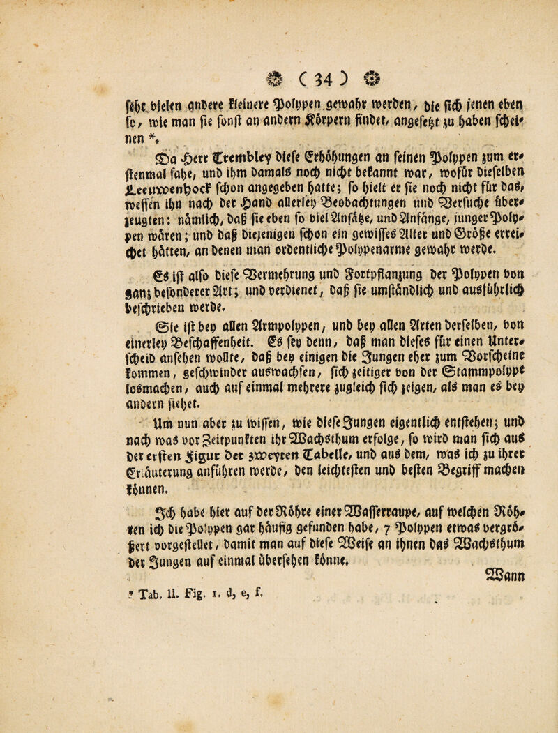 ftfji bieten untere ffeinere Polypen gemäht werten, w fic5 jenen eben fp, wie man jie fonfi an anbetn Körpern fi'nbet, angefe|t ju haben fchei* nen *. S)a £etr Ctembley biefe Cfrbäljungen an feinen ^ofppen jum er» flenmal fabe, unb ihm bamalö noch nicht befannt mar/ mofür biefelben i.tcuwenbocf fchon angegeben hatte; fo hielt er fte noch nicht für ba$, roejjen ihn nach ber ^>anö aüerlep Beobachtungen unb Verfuche öbet» jeugten: nämlich/ ba§ fieeben fo bielSlnfape, unb Anfänge, junger Bolp» pen mären ; unb bajj biejenigen fchon ein geroijfeö 2tlter unb@r6§e ertei» ehet hätten/ anbenen man orbentliche^)oIppenarme gemäht merbe. iji alfo tiefe Vermehrung unb Sottpflanjung ber ^olppen öon sanjbefonberer2lrt; unbeetbienet, baj? fteumftänbllchunbausführlich betrieben merbe. Sie iji bet» aOen Slrmpolppen, unb bep allen Wirten betfelben, bon elnetlep Befchaffenheit. fep benn, bajj man biefeö für einen Unter» fcheib anfehen moOte, ba§ bep einigen bie Sungen eher &um Votfch«»ne lommen, gefchminber auömachfen, fich {eitiger bon ber Stammpolppe losmachen, auch auf einmal mehrere zugleich fich »eigen, als man es bep anbern jiehet. Um nun aber tu mijfen, mie biefe^ungen eigentlich entflehen; unb nach mas eorSeitpunften ihrSBachöthum erfolge, fo mirb man fich au$ ber etfien ^igut btt jwevten Tabelle, unb aus bem, mas ich ju ihrer ßt äuterung onfüf^ren merbe, ben leichtejien unb bejien Begriff mache» fönnen. Sdh habe hier auf berÜUIjre einer VJajferraupe, auf melden 9i6h» »en ich bieB»!ppen gar häufig gefunben habe, 7 ^>olppen etmas bergrö» fett oorgefieüet, bamit man auf biefe Sßeife an ihnen ba$ 28achsthuro btt Sungen auf einmal ubetfehen fhnne. 2San«