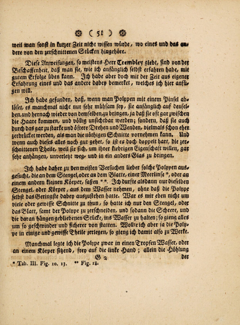 weil »tan fonH In fürs« Seitnicbt wifien würbe, wo «Ine« unb Da* m bere oon Den jetfcbnittenen@t&cfen hingeböre. ©iefe Slnroeifungen, fomcijlcnd 4*>err fctemblev giebf, ftnlb bonDe* SSefcboffenbeit, Dag man ft«, wie leb anfänglich felbft erfahren höbe/ mit gutem Erfolge üben fann. 3<h höbe aber hoch mit ber Seit aus eigener Erfahrung eines unb Das anDere Daher betnerfet, welches ich hier anfü# gen wiB. 3ch höbe gefunben, Dop/ wenn man'JJolppen mit einem $infel ab« löfet, es manchmal nicht nur fehr mühfam fep, fie anfänglich ouf Denfel# bernunD hernach wieDet bon Demselben,ju bringen/ ja Dag jte oft gar j wifchet» Die £aare fommen, unD böBig unfehlbar werben; fonDern, Dag fte auch Durch Dos gar ju Harfe unb öftere ©reifen unD^öenDen, bielmais fchon eher. jerDrücfet werben, als man Die nötigen ©cgnittr bornehmen fann. UnD wenn auch DiefeS aBeS noch gut gehet, fo i/1 es Doch Doppelt hart, Die jer« fcbnittenen$;b«iU' weil fte ftch» um ihrer fiebrigen ©genfehoft mitten, gap fehr onhörigen, unoerlebt weg» unD in ein anDerSöloS ju bringen. Qch habe Daher |u DenmeiflenSßerfuchen lieber foiche ^Jolppen aus« gefuebt. Die an Dem ©tengel,oDet an Dem glatte, einer SWeerlinfe *, ober an einem anDern fieinen Körper, fagen **. Schburfte alsDann nurDiefelben ©tengel, ober Körper, aus Dem SBaffer nehmen, ohne Dag Die ^ofppe felbfl DoS@eringfle Dabep auSjuHehen hotte. SOBar es mir eben nicht um biele ober gewiffe ©chnitte ju thun, fo hotte ich nur Den ©tengel, oDer Das5?latt, fomt Der^olppe ju jerfebneiben, unb fobann Die©cheere, unD Die Daran hängen gebliebenen ©tücfe, ins 2Bajfer ju holten; fo gieng aBeS um fo gefchwinber unb ft oberer bon Hatten. SQBoBte ich ober ia Die^olp« pe in einige unD gewiffe tietle jerlegen, fo gieng ich Damit olfo ju 2ßerfe. Manchmal legte ichDie^olppe jwar in einen tropfen SBaffer, ober an einem ftörper ftfcenb, freo auf Die iinfe *£janD; aBein Die «Höhlung © » Der * Tab* 111. Fig. io. i$. Fig. 18« o