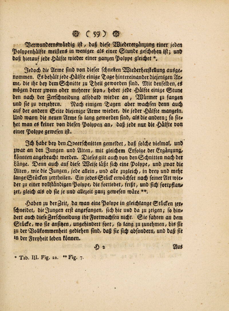 §Serwunöern$w&tbig ift, bafj biefe SBiebererganjtmg ein« /eben 9>olppenbäifie meiflen« in weniger al« einer ©lunbe gefebefjen ift; unö baj? hierauf jei>e #älfte triebet einet ganjen ^olppe gleitet*. Seboch Die 2lrme fittb oon biefet fcfjneHen 2Blebether|Ieflung au«ge# nommen. ß« bebäft /ehe «Hälfte einige 'Stage hinterelnanber bie/enlgen Qlt* me, bie i&r ber öem@cöttitte gu $beil geworben ftnö* S5llt öenfelben,«« mögen betet jween ober mehrere fern, hebet /ebe «gtälfte einige ©tune ben nach bet gerfchneibung alfobaib triebet an, türmet tu fangen unb fte ju oerjehren. 9iach einigen Stagen aber trat&fm benn auch auf bet anbern ©eite biejenige 2irme triebet/ bie /eber »g)älfte mangeln. Unb mann bie neuen 2lrrae fo lang geworben ftnb, al«bie anbern ; fo fte* het man e« feinet ren biefen Polypen an/ öaf? /ebe nur bie Hälfte bot) einet ^olppe getrefen ijf. Sch habe be» ben Gbeerfchnitten gemelbet / baf folche bielmaf/ unb jtrar an ben Sungen unb 5llten, mit gleichem Erfolge ber (Ergciniung, fönnten angebracht werben, ©iefe«gilt auch oon ben ©chnitten nach bet Sange, ©enn auch auf biefe 2Beife iä|?t ftch eine 9>olype/ unb jwat bie ?i(ten, wie bie 3ungen, /ebe aHein / unb ade zugleich / in beer unb mehr iange@tucfen jertheUen. (Ein /ebe«@t&<£ erwächfet nach feinet 21rt wie# bet ju einet ooDftänöigen^oIppe, bie fortlebet, frifjt, unb ftch fottpffan# jet, gleich aß ob fte /e unb aüejeit gauj gewefen wäre **, $aben ju bergeif, ba man eine^olppe in gleichfange ©t&cfen jet* febneibet, bie Sungen erft angefangen, ftch hie unb ba ju geigen,* fo bin# bett auch biefe gerfchneibung ihr ftortmaebfen nicht- ©ie fahren an bem ©t&cfe, wo fte anfthen, ungehinbett fort, fo fang ju junehmen, bi« fte gu bet'iBolifommenheit gebiehen ftnö, baß fte ftch abfonbern, unb bajj fte *n bet Stepheit leben fönnen. 4 $faf * Tab. UI. Fig. 2i. ** Fig. 7- O