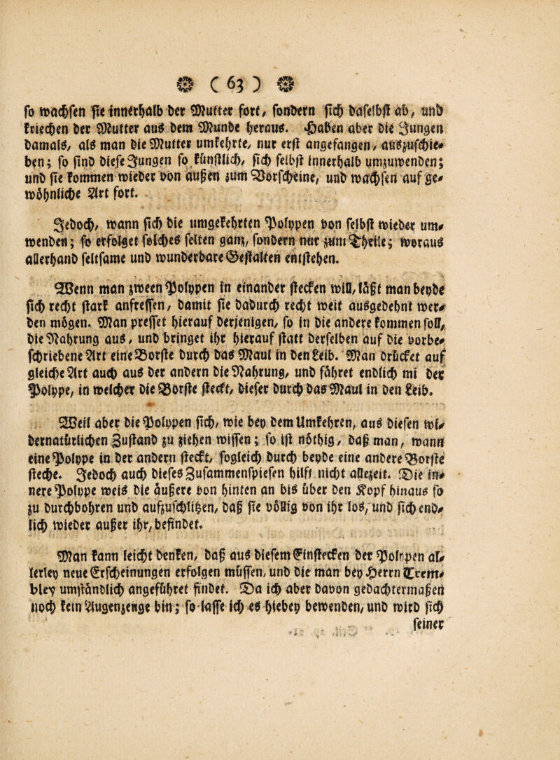 fo wachfen fte innerhalb bet duftet; fort, fonbern jtch bafelbjf ab, unb feieeben bet SÄutter au« bern S9?unbe betau«, «ßaben aber bie Jungen bamal«, ai« man bfe SD?littet um f ehrte, nur erfl angefangen, attljufebie# ben; fo ftnb bie,fe jungen fo f&nftlicb, fleh fdb(f Innerhalb umjumenben; unb fte fommen wtebet bon aufm jum ^orfcbeine, unb wacbfen auf ge# mbhnlicbe Slrt fort. J3ebo($, mann ftch bie ttmgefebtfen 'J'olppen bon felbfi wieb«? um# wenbei?; fo erfolget felcbe« fetten gan;, fonbern nur junt %httU> worau« aüerbanb feltfame unb wunberbare ©efialten entliehen. « - . • ‘ -• • ;• ■ t % SBenn man jroeen sjjoippen in efnanber fiecfen wiHläft manbepbe ftcb recht flarf anfreffen / bamit fte baburch recht weit auögebehnt wer# ben m6g«n. S0?an prejfet hierauf berjenigen, fo in bie anbere fommen foff, bieSRahrung au« / unb bringet ihr hierauf ftatt berfelben auf bie eorbe# fchriebene ?lrt eineSSorfle butch ba« SD?aul in bengeib. §J?an Oröcfet auf gleiche 2lrt auch au« ber anbern bieSRabrung, unb fahret enblich mi ber $>oIppe, in welcher Die S23orfte ffecft, biefer burch ba« SRaul in ben £eib. * • - m- ’ , > s * •- *■ < *■ ■>4 2BeiI aber bie $olppen jich, wie bep bem Untfehren, au« biefen rnf# bernatfirlichen Sufianb su pichen wiffen; fo tfi nhtbig, baf man, mann eine^JoIppe in ber anbern fiecft, fogleich burch bepbe eine anbere Worfle fleche. Seboch auch biefe« gufammenfpiefen hilft nicht aOejeit. ©je ln# nere^olppe mei« bie öufere t>on hinten an bi« über ben Äopf hinaus fo ju burchbohren unb aufjufchtihen, baf ft« boBig öon ihr Io«, unb fichenb# lieh wiebet auf er ihr,beftnbef. S0?an fann leicht benten, baf au« biefem ffnffecfen bet R3oIrpen af# letlep neue (Srfcbeinungen erfolgen muffen, unb bie man bep #ercn 5>em# ble'y umtläntücb angef&bret finDef. 2ba ich aber baoon gebaebtermafen noch fein iaugenjettge bin ; fo lafe ich e« f;iebep beroenbemunb wirb fich , - feiner