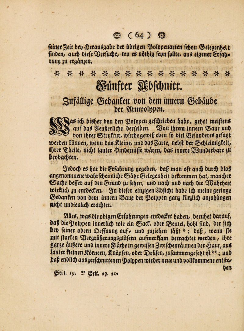 feiner Seif bep .©erauSgabe ber übrigen $o(ppenarten fcbon ©etegcnbett finben, auch biefe S3ecfuche, mo e$ notbig fepnfoOte, au3 eigener Srfab* tung ju erganjen, & « % # # ft unfter fpfcfmitt. SttfaKige ©ebattfett bott bern ttmrnt ©ebaube ;a« ich bisher Pen Den qjorppen gefcbrieben habe, gebet melflen« auf ba« Sleujkrliche berfelben. 'Sßon ihrem innetn 33aue unb pon ihrer (gtruftur, mürbe gemij? eben fp Piel SSefonbereö gefagt »erben fönnen, menn baökleine, unbba«3arte, nebft ber0cbleimigfeif, ihrer ^belle, nicht lauter •OinbertülTe mären, baö innere SEBuuberbare ju beobachten. Seboch e« bat bie Erfahrung gegeben, baf man oft auch burcb bio« angenommenemabrfcheinlicbe@ä|e©elegenbeit befommen bat, mancher €>ache beffec auf ben ©runb ju feben, unb nach unb nach bie SBabrbeit »irflieh ju entbecfen. 3« biefet einjigen Stbpcht habe ich meine geringe ©ebanEen Pon bem innern 23aue ber §)oIppen ganj füglich anjubängen nicht unbtenlich erachtet. $Meö, maö bie obigen Srfabrungen entbecfet haben, beruhet barauf, baf biefpolppen innerlich mie ein @acf, ober SSeutel, bohl jinb, ber fid& hep feiner obern ßeffnung auf* unb jujieben läßt *; ba{?, menn fie mit ftarEen SBergrögerungSgläfern atifmerffam betrachtet merben, ihre ganje äugere unb innere fläche in gemiflen gmifchenräumen ber -©aut, au« lauter fieinen Körnern, Änöpfen, ober ©tüfen, jufammengefebt ifl **; unb baf enbiich au« jerfchnittenen Polypen »ieber neue unb ooilEommene entfiel hm