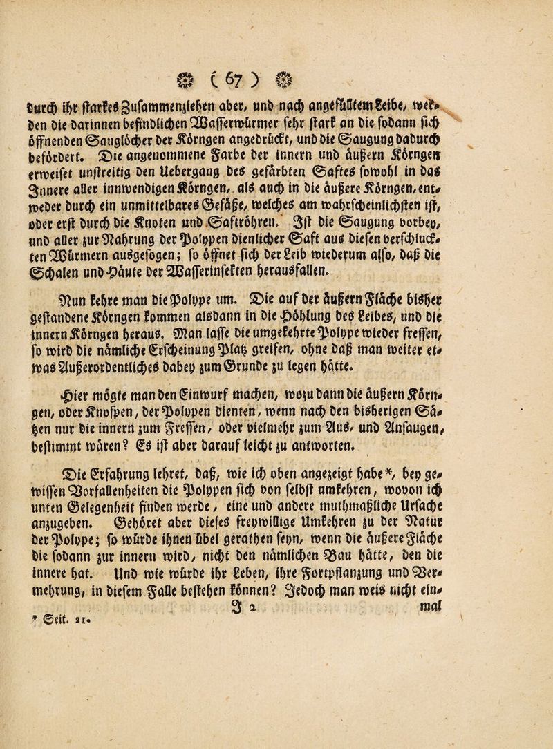 Durch ihr ffatfeSgufammenjfehen aber, unb nach angifüHfetti 8«rb«/ wef* Den Die Darinnen beßnDHcben l2öaffetwürmer febr ftarf an Die foDann ftc& bffnenben ©auglocher Der J?örngen angebcücft, unD Die ©augung DaDurch befotDert. 5Die angenommene färbe Der innern unb äußern Äörngei* ermeifet unßreitig Den Uebergang De« gefärbten ©afte« fowohl ln Dq« 3nnere afler innwenDigenÄärngen, als auch in Die äußere 3?örngen,ent« toeDer Durch ein unmittelbare« ©efäße, welches am wabrfcheinlicbilen iff, ober erjl Durch Die Änofen unb ©aftrbhren. 3(1 Die ©augung ootbep, «nD aller jut Nahrung Der^otppen Dienlicher ©aft au« Diefen oerfchiucf# ien Lärmern auSgefogen; fo öffnet ftch Der8eib wieDerum alfo, Daß Die ©chalen unD -päute DerSBafferinfeften herausfallen. «Run lehre man Die^olype um. S)ie auf Der äußern fläche bisher gejtanDene Sfärngen fommen aisbann in Die #6blung De« Selbe«, unD Die innern £6rngen betau«. 9)ian laffe Die umgefebrte ^ofppe wleber freffen, fo wirb Die nämliche Erfcheinung ^Mab greifen/ ohne Daß man weiter et* was SlußerorDentUcbe« Dabep juro©runDe ju legen hätte. .gier mägte man Den ©nwurf machen/ woju Dann Die äußern ftortt# gern ober ^nofpen, Der <5>olopen Dienten, wenn nach Den bisherigen ©ä# fcen nur Die innern jum freffen/ ober oielmehr jum 2lu«, unD Slnfaugen, beliimmf wären ? 6« i|i aber Darauf leicht ju antworten. S)ie Erfahrung lehret, Daß, wie ich oben angejeigt habe *, bep ge# wißen SBorfaOenheifen Die fßolppen (ich oon felbfi umfehren, wooon ich unten ©elegenheit ß'nDen werbe, eine unb anbere muthmaßliche Urfache anjugeben. ©eböret aber Diele« frepwiQtge Umfehren ju Der 9?atut Der^olppe; fo würbe ihnen übel geraden fepn, wenn Die äußere fläche Die foDann jur innern wirb/ nicht Den nämlichen S8ou hätte. Den Die innere hat. UnD wie würbe ihr geben, ihre $ortpßanjung unD SSer* mehrung, in Diefem falle beftehen fönnen? 3«Doc& man weis rächt ein# 3 * mal * ©dt. 21*