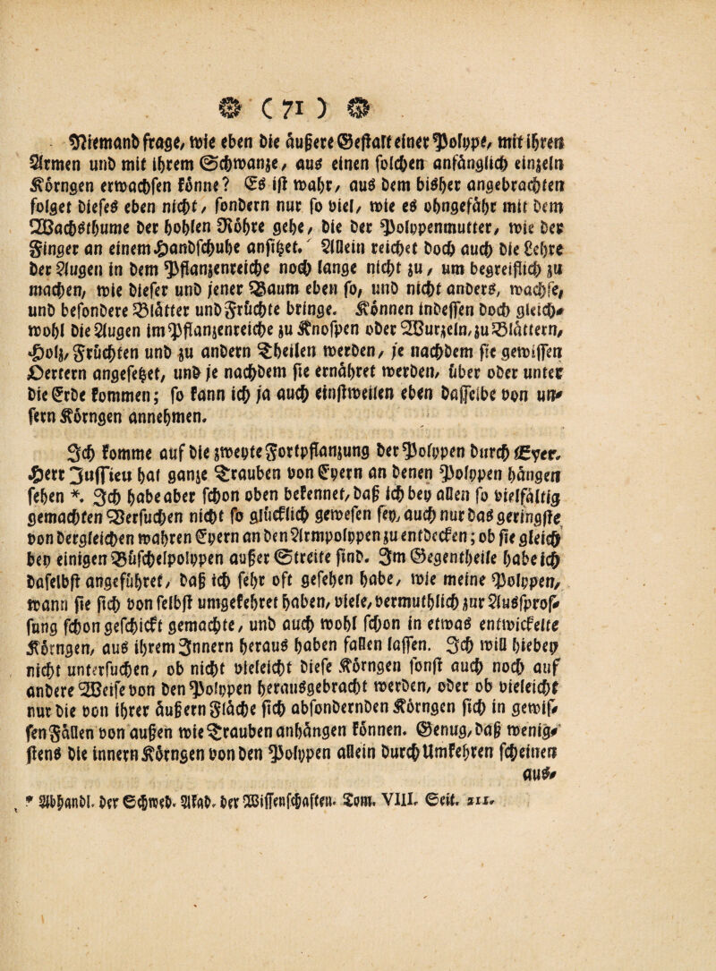 «ftiemauDfrage, Wie eben Die aufjere ©eftafteiner *Po[ppe, mit ifjren Siemen unt> mit ihrem ©chwanje, ans einen folchen anfänglich einzeln Hornsen erwachfen fönne? <2$ ift wahr/ au$ Dem bisher angebrachten folget DiefeS eben nicht / fonDern nne fo biel, wie eS ohngefähr mit Dem 2BachStbume Der bohlen Oiohre geh«/ Die Der ^olopenmutter, tote Des Singer an einem#anDfchube anftjset.' SIBein reichet Doch auch Die Ccljre Der Singen in Dem ^fianjenretche no® lange nicht $u, um begreiflich ä« machen, toie Diefer unD jener SSaum eben fo, unD nicht anbers, toachfe, unD befonDere glätter unDSr&chte bringe. Tonnen inbeffen Doch gleich* wohl DieSlugen im^flanjenreiehe ju^nofpen ober 2Butjjein,}u flattern, «£>olj, Sruchfen unD ju anDern ^heilen werben, je nachbem ft« getoiffen ßertern angefefcet, unD je nachbem fte ernähret werben, fiber ober unter DieUrDe fommen; fo fann ich ja auch etnfiweilen eben Dßffclbe oon un* fern Äorngen annehmen. 3ch Fomtne auf DiejwepteSortpflansung Der^Jolppen Durch i£yer. -©err 3«peu hat ganje ^rauben Donnern an Denen ^Jolppen hänge« fehen *. 3ch habeaber fchon oben beFennet/bajj ichbep allen fo oielfältig gemachten‘Serfuchen nicht fo glficfüch gewefen fep, auch nur Daß gering)?* Oon Dergleichen wahren Spern an Den Sirmpoippen ju entDecfen; ob fte gleich bep einigen ißufchelpolppen aufjer ©weite ftnD. 3m ©egentheile habeich Dofelbfl arcgef&href, Daf ich feh* oft gefehen habe, wie meine «JJolppen, wann fte ftch oonfelbfl urngefehret haben, oiele/eermuf büch jur Siuöfprof* fung fehongefchieft gemachte, unD auch wohl fchon in etwas entwickelte Mengen, aus ihrem 3nnern herauf haben fallen (affen. 3<h wiB hiebe? nicht unterfuchen, ob nicht oieleicht Diefe Mrngen fonff auch noch auf anbere SBeife oon Den^Joippen berauSgebracht werben, ober ob oieleichf nur Die oon ihrer äufern Stäche ftch abfonbernben Ährngen ftch in gewiff fenSaBen oon aufjen wie ^rauben anhängen fonnen. ©enug, Dag wenig# flens Die innern Mengen oon Den Polypen aflein Durch UmFehren fcheine» aus* * SfymN. Der G$tteD< 51f«6. ber SBiffenf^afteit. £om. VIII, 6etf. w.