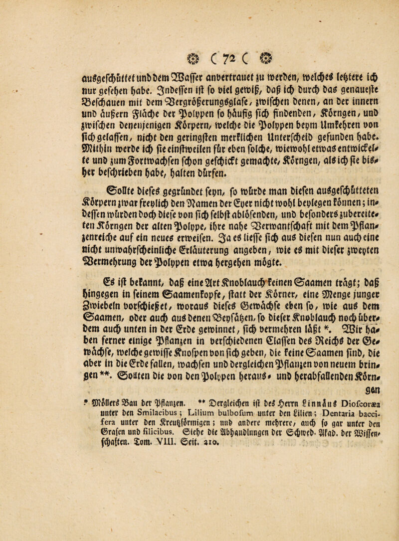 auSgefcbüft<funDDcm(2!5afrer anbertrauet }u »«Den, welches testete ich nur gefeben ^abe. Snbejfen ifi fo Diel gewiß, Dop i<h Durch Das genauere 33efchauen mit DemQJergrößerungSglafe, jwifcben Denen/ an Der inner« unD äußern glücke Der Polypen fo häufig ftch jinbenben, SFörngen, unD jwifcben Denen/enigen Körpern/ welche Die Polypen beym UmFebcen do« ficbgelaffen, nicht Den geringen merFlichen UnferfdjetD gefunDen habe. SDJifbiu werbe ich jie einftweilen für eben folc&e, wiewobletwasentwicfel» te unD jurn Sortwachfen fchon gefchicft gemachte/ Äocngen, als ich jte bis» htr betrieben habe, Galten Dürfen. ©oUte DiefeS gegrünDet feprt/ fo würbe man Diefen auSgefchütteten Körpern jroar frey lieb Den tarnen Der Eyer nicht wobl beylegen Fonnen; in» Dejfen würben Doch bicfe pon fleh felbft ablöfenDen, unD befonDerS jubereite» ten J?6rngen Der alten ^olppe, i&re nabe ^erwantfchaft mit Dem^fian» jenreicbe auf ein neues erweifen. 3a es lieffe ftch aus Diefen nun auch eine nicht unroa&rfc&einüc&e Erläuterung angeben, wie eS mit Diefer jweyten SSermebrung Der Polypen etwa bergeben mogte. Es i|i betannf/ baß eine2|rf Knoblauch Feinen©aamen trägt; Daß hingegen in feinem ©aamenFopfe, flatt Der Kätner, eine SOienge junger Swiebeln botfehieß et, woraus DiefeS ©ewäcbfe eben fo/ wie aus Dem ©aamen, oDer auch aus Denen 53eyfäben,fo Diefer Knoblauch noch über» Dem auch unten in Der ErDe gewinnet, ftch permebren lägt *. 2Bft ba» ben ferner einige *J>flanjen in Derfcbiebenen Elafien Des JKeichS Der @e» wäc&fe, welche gewifieftnofpenbon ftch geben, Die Feine 0aamen jlnD, Die aber in Die Erbe fallen, wacbfen unD Dergleichen ^flanjenoon neuem brin» gen**, (goitten Die oon Den Polypen bttmtf* unD btrabfaUenDen Äärn» gen ? ©tfller» 93an ber 'PPmijen. ** ^Dergleichen i(I &eS Jg»errn SinnüiiS Diofcorsa unter Den Smilacibus; Lilium bulbofum unter Den Lilien; Dentaria bacci- fera unter i)en ^reu^fSrinigen; un& andere mehrere/ au# fo gar unter Den 0rafen unD fiiicibus. ©tef)e Die 2ii#anDlungen Der ©#n?eD« $|FaD. Der Skiffen* (haften. Jom. VUL ©eit. aio.