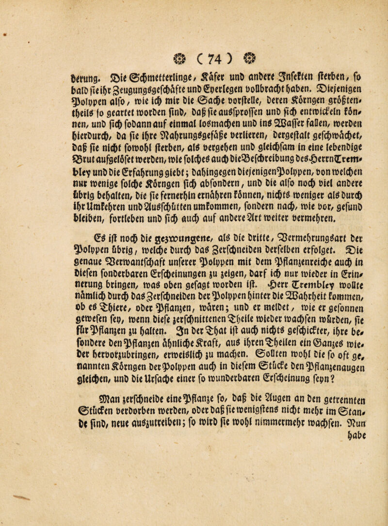 herung. die©dmetterlinge, ffäfer unD anbere Snfeften fterben, fo ba!D fteihr geugungSgefdäfte unD gpetlegen ooübrodt haben. diejenigen g>ofppen affo, wie id mit Die ©ade oorfielle, Deren ftörngen größten« theiis fo geartet worben finb, öop fie au^fproflen unD jid entwirf ein fön# nem unD jid foDannauf einmal loSmaden unD ins SEBajfer faBen, werDeti hierburd, Da fte Ihre 9iahrung$gefäf e verlieren/ Dergefialt gefdwädet, Daf jie nidt fowohl jierben, al$ »ergeben unD gleidfam ln eine lebenDlge S5tut aufgelöfet werben, wie foldeö auch Die©efdreibung Des«£>etrn€tem# bley unD Die Erfahrung giebf; Dahingegen bie/enigen*)Jolppen, Pon weiden nur wenige folde Äörngen jid abfonDern, unD Die alfo nod biel anDere übrig behaltem Die jie fernerhin ernähren fönnen, nidfö weniger als Durd ihrUmfehren unbSiuSfdüttenumfommen, fonbern nad/ wie Pot/ gefunD bleiben, fortleben unD jid aud auf anbete Sltt weiter oermehren. <E$ ijl nod Die gejwnngeiie, als Die Drifie, ‘jScrmeljrungöart Der 9>olppen übrig, weide Durd DUS gerfdneiDen Derfelben erfolget, die genaue SSetwantfdaft unferer ^Jolppen mit Dem «JJflanjenreide aud in Diefen fonDerbaren Srfdeinungen ju jeigen, Darf id nur wieDer in Grrin# nerung bringen, was oben gefagt worDen iji. *£>err itremble? wollte nümlid Durd DasgerfdneiDen Der fßolppen hinter Die SDBahrheif fommen, ob es ^hiere, ober ^jianjen, wären; unD er melDet, wie er gefonnen gewefen fep, wenn biefe jerfdnlttencn Pfeile wieDer wadfen würben, jie füt^fianjen ju halten. 3n betrat iji aud nidts gefdiefter, ihre be# fonbere Den fJJflanjen Sijnlide ^raft, aus ihren ^heilen ein @an;es wie* Der herootjubringen, erweiSlid J“ machen. ©oDten wohl Die fo oft ge, nannten Äörngen Det<Polppen aud in Diefem ©tücfe Den QJfianjenaugen gleichen, unD Die Urfade oineo fo wunberbaren ßrfeßeinung fepn ? SJlan jerfdneibe elne^jianje fo, Daf Die Singen an Den getrennten ©tücfen PerDorben werben, ober Daf fte wenigfrens nidt mehr im ©tan# be jinb, neue auSäutteiben; fo wirb jie wohl nimmermehr wadfen. 9?un habe