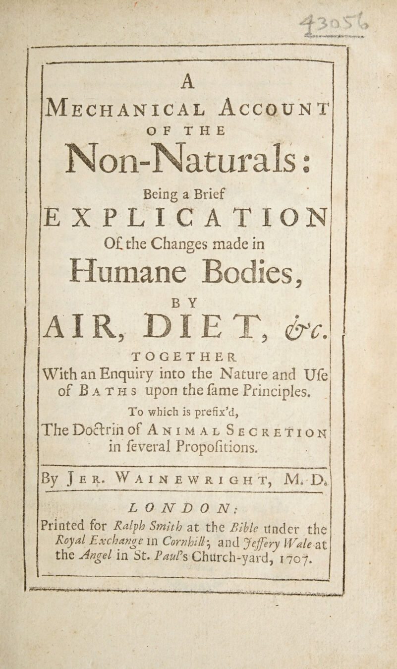 A Mechanical Account . O F T H E Non-Naturals .* Being a Brief EXPLICATION, 0£ the Changes made in Humane Bodies, A I R, dYe T, TOGETHER 1 With an Enquiry into the Nature and life of Baths upon the fame Principles. To which is prefix^, The Doctrih of Animal Secretion in feveral Propofitions. By J E R. W A I N E W R I G H T, JVI. Di ■■ ■ —1 ■ ntm . LONDON: Printed for Ralph Smith at the Bible iinder the Royal Exchange in Cornhilh^ and Jeffery Wale at the Angel m St. Paul\ Church-yard, i7oy. ........ i