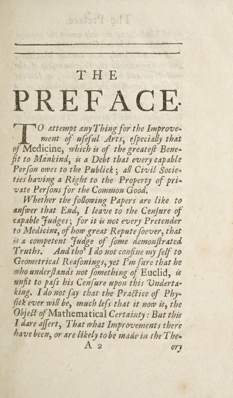 PREFACE TO attempt any Thing for the Improve¬ ment of ufeful Arts^ efpecially that ^ Medicine, which is of the greatef Bene¬ fit to Mankind^ is a Debt that every capable Ferfon owes to the Publick j all Civil Socie^ tieshaving a Right to the Property of pri¬ vate Perfons for the Common Good. Whether the following Papers are like to anfwer that End^ I leave to the Cenjure of capable Judges; for it is not every Pretender to Medicine^ of how great Repute foever^ that is a competent Judge of fome demonjlrated Truths. And tho* 1 do not confne my felf to Geometrical Reafonings^yet Pm fure that he who underjlands not fomething of Euclid, is unfit to pafs his Cenfure upon this TJnderta- king. I do not fay that the Prallice of Phy- fick ever will be^ much lefs that it now is^ the Objell (/Mathematical Certainty: But this I dare affert^ That what Improvements there have been^ or are likely to be fnade-in the The- A 2 cry