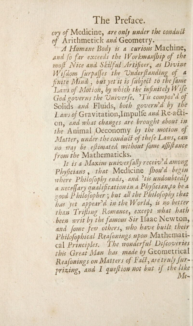 cry of Medicine, are only under the conduci of Arithmetick and Geometry. ' A Humane Body is a curious Machine, and fo far exceeds the jVorkmanJhip of the rnojl Nice and Skilful Artificer^ as Divisfe iVifdom furpajfes the UnderJlanding of a finite Mind j but yet it is fuhje0 to the fame Ban'S of Mot ion j by which the infinitely Wife God governs the Univerfe. His composed of Solids and Fluids, both govern’d by the Gravitation,Impulfe and Re-adi- on, and what changes are brought about in the Animal Oeconomy by the motion of Matterj under the conduct of thefe Laws, can no way be efiimated without fame affijlance from the Mathematicks. It is a Maxim univerfally receiv’d among Fhyficians, that Medicine foou’d begin where Philofophy ends, and ’tis undoubtedly a necejfary qualification in a Phyfician,to be a pood Philofopher; but all the Philofophy that fas yet appear’d in the World, is no better than Trifling Romance, except what hath • been writ by the famous Sir Ifaac Newton, and jome few others, who have built their Philofophical Reafentngs upon Mathemati¬ cal Principles. The wonderful Difcoveries this Great Man has made by Geometrical Reafonings on Matters of Tael, are truly fur-