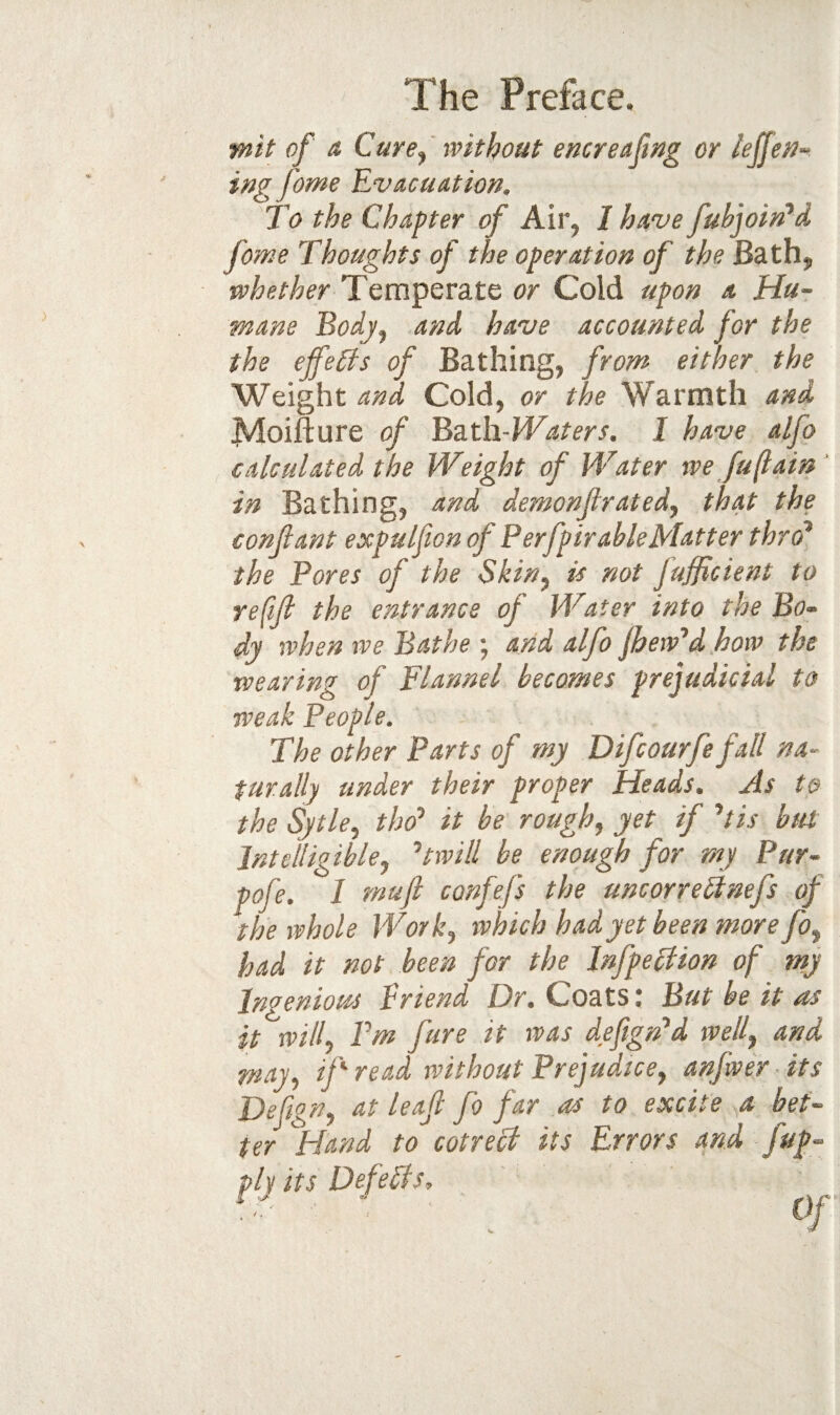 •mit of & Cure^' with out encr effing or lejJeM-< ing feme Evacuation. To the Chapter of Air, I have fuhjoin*d fome Thoughts of the operation of the Bath, whether Temperate or Cold upon a Hu¬ mane Bodjj and have accounted for the the effects of Bathing, from either the Weight and Cold, or the Warmth and Moifture of Bath-PVaters. I have alfo calculated the Weight of Water we fu(tain ' in Bathing, and demonjlrated^ that the conjlant expulfton of Perfpir able Matter thro^ the Pores of the Skin^ is not fufficient to refill the entrance of Water into the Bo¬ dy when we Bathe ; arid alfo jhew'd how the wearing of Flannel becomes prejudicial to weak People. The other Parts of my Difeourfe fall na¬ turally under their proper Heads. As to the Sytle, thd’ it be rough, yet if ^tis btu Intelligible, twill be enough for rny Pur- pofe. I muft confefs the uncorreHnefs of the whole Work, which had yet been more fo, had it not been for the Jnfpeclion of my Ingenioiss Vriend Dr, Coats ^ But be it ns it will. Pm fure it was defign'd well, and may, if read without Prejudice, anfwer its Defign, at leaf fo far as to excite a bet¬ ter Hand to cotreci its Errors and fup- ply its Defeats, , ' 0f