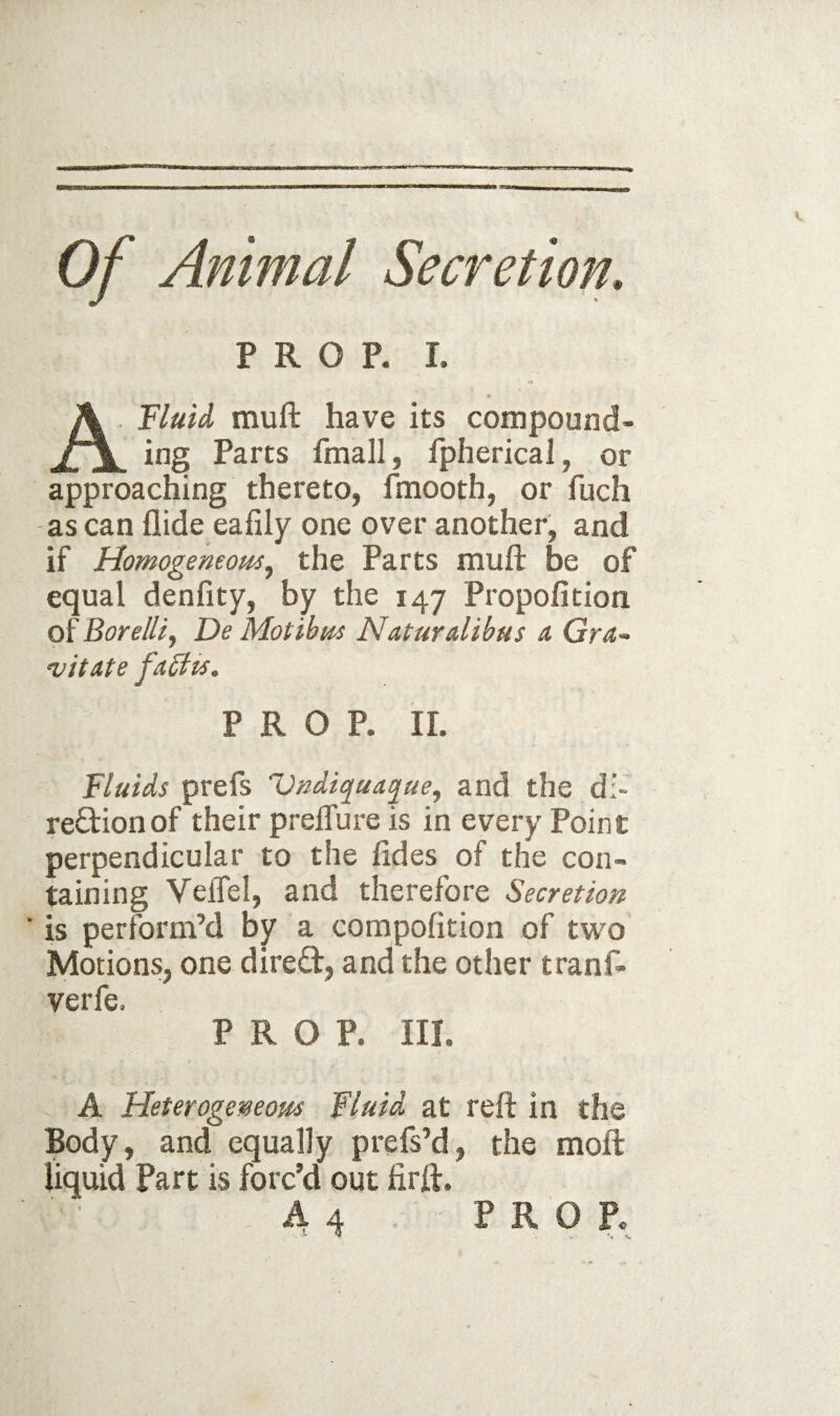 of Animal Secretion, PROP. I. ATIuU muft have its compound¬ ing Parts fmall, fpherical, or approaching thereto, fmooth, or fuch -as can Aide eafily one over another, and if Homogemom^ the Parts muft be of equal denfity, by the 147 Propofition of Borelli^ De Motihm Naturdibas a Gra- •V it ate fa5iu, PROP. IL Fluids prefs Vndiqua^ue, and the di- re£lionof their preffure is in every Point perpendicular to the fides of the con¬ taining Veffel, and therefore Secretion ' is perform’d by a compofition of two Motions, one direct, and the other tranf- verfe. PROP. III. A Heterogemom fluid at reft in the Body, and equally prefs’d, the moll liquid Part is forc’d out firft.