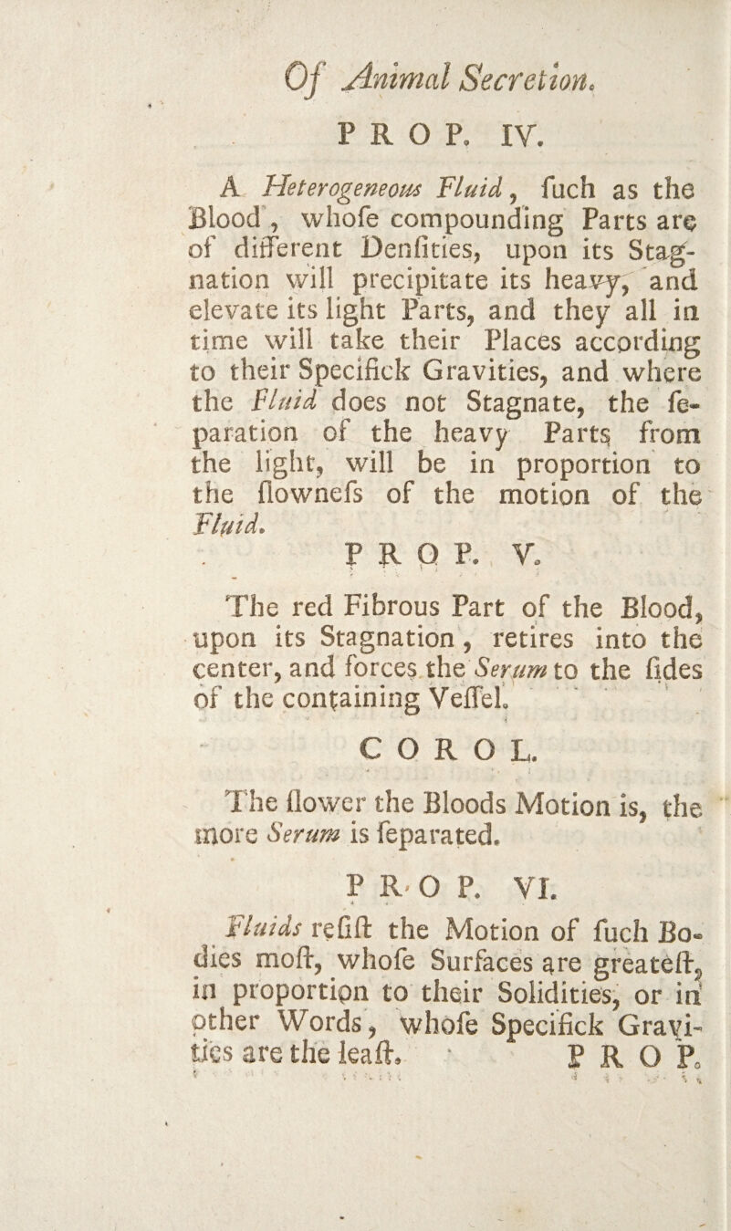 PROP, IV. A Heterogeneoui Fluid, fuch as the Blood', whofe compounding Parts are of ditferent Denfities, upon its Stag^- natlon will precipitate its heavy, and elevate its light Parts, and they all in time will take their Places according to their Specifick Gravities, and where the Fluid does not Stagnate, the re¬ paration of the heavy Part^ from the light, will be in proportion to the fiownefs of the motion of the Flfiid. PROP. V, v ; t ^ The red Fibrous Part of the Blood, upon its Stagnation, retires into the center, and forces the to the lides of the containing Veirell C O R O L. The llowcr the Bloods Motion is, the more Serum is feparated. 9- P R' O P. VI. 4 • Fluids re lift the Motion of fuch Bo¬ dies moft, whofe Surfaces are greateft, in proportion to their Solidities- or in other Words, whofe Specifick Gravi¬ ties are the leaft, ■ P R O P„