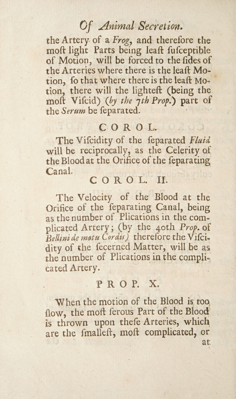 the Artery of a Frog, and therefore the moft light Parts being leaf!: fufceptible of Motion, will be forced to thefidesof the Arteries where there is the leaft Mo¬ tion, fo that where there is the leaft Mo-? tion, there will the lighteft (being the moft Vifcid) (by the jih Prop.') part of the Serum be feparated. C O R 0 L. The Vifcidity of the feparated Fluid will be reciprocally, as the Celerity of the Blood at the Orifice of the feparating Canal. C O R O L. II. The Velocity of the Blood at the Orifice of the feparating Canal, being as the number of Plications in the com¬ plicated Artery; (by the 40th Prop, of Hellini de rnotu Cordis) therefore the Vifci¬ dity of the fecerned Matter, will be as the number of Plicatmns in the compli¬ cated Artery. PROP. X. When the motion of the Blood is too, (low, the moft ferous Part of the Blood is thrown upon thefe Arteries, which are the fmalleft, moft complicated, or at