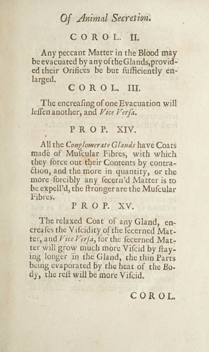 C O R O L. II. Any peccant Matter in the Blood may be evacuated by any oftheGlands,provid¬ ed their Orifices be but fufiiciently en¬ larged. C O R O L. III. . The encreafing of one Evacuation will lefien another, and Fue Ferfa, PROP. XIV. i All the Conglomerate Glands have Coats made of Mufcular Fibres, with which they force out their Contents by contra- Qion, and the more in quantity, or the more forcibly any fecern’d Matter is to be expell’d, the ftronger are the Mufcular Fibres, PROP. XV. The relaxed Coat of any Gland, en- creafes the Vifcidity.of the fecerned Mat¬ ter, and Flee Ferjdy for the fecerned Mat¬ ter will grow much more Vifeid by hay¬ ing longer in the Gland, the thin Parts being evaporated by the heat of the Bo¬ dy, the reh will be more Vifeid. C O R O L.