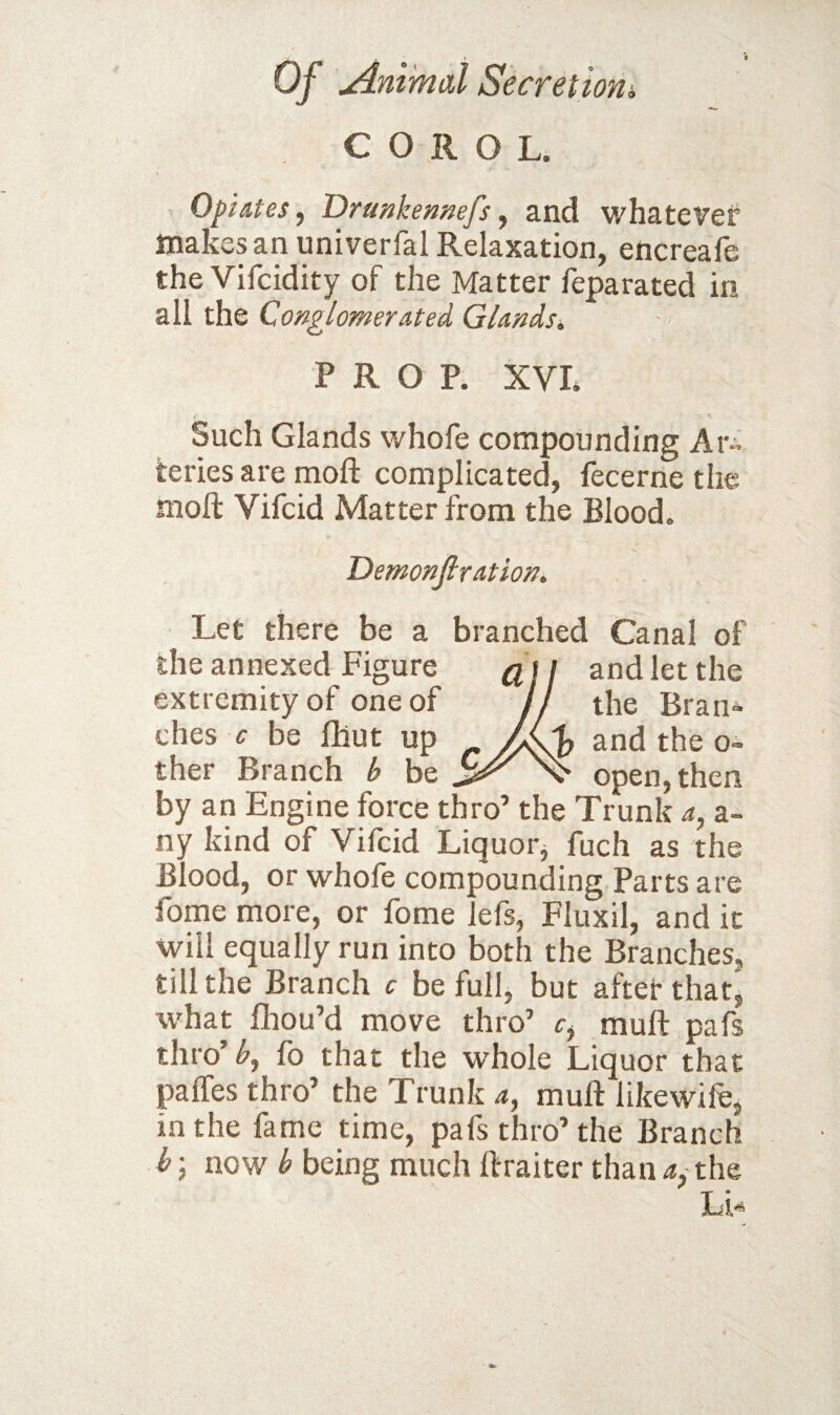 C O R O L. Opiates^ Drunkemefs, and whatever ttiaKcsan univerfal Relaxation, encreale the Vifcidity of the Matter feparated in all the Conglomerated Glandsi, PROP. XVL Such Glands whofe compounding Ari teries are moft complicated, fecerne the moft Vifcid Matter from the Blood. Demonfir at ion. Let there be a branched Canal of the annexed Figure ^ t / and let the extremity of one of j the Bran¬ ches f be fhut up f, and the o- ther Branch b be open,then by an Engine force thro’ the Trunk a, a- ny kind of Vifcid Liquor^ fuch as the Blood, or whofe compounding Parts are fome more, or fome lefs, Fluxil, and it will equally run into both the Branches, till the Branch c be full, but aftefthat^ what fhou’d move thro’ muft pafs thro’^, fo that the whole Liquor that palTes thro’ the Trunk 4, muft likewile, in the fame time, pafs thro’ the Branch b; now b being much ftraiter than 4, the LU