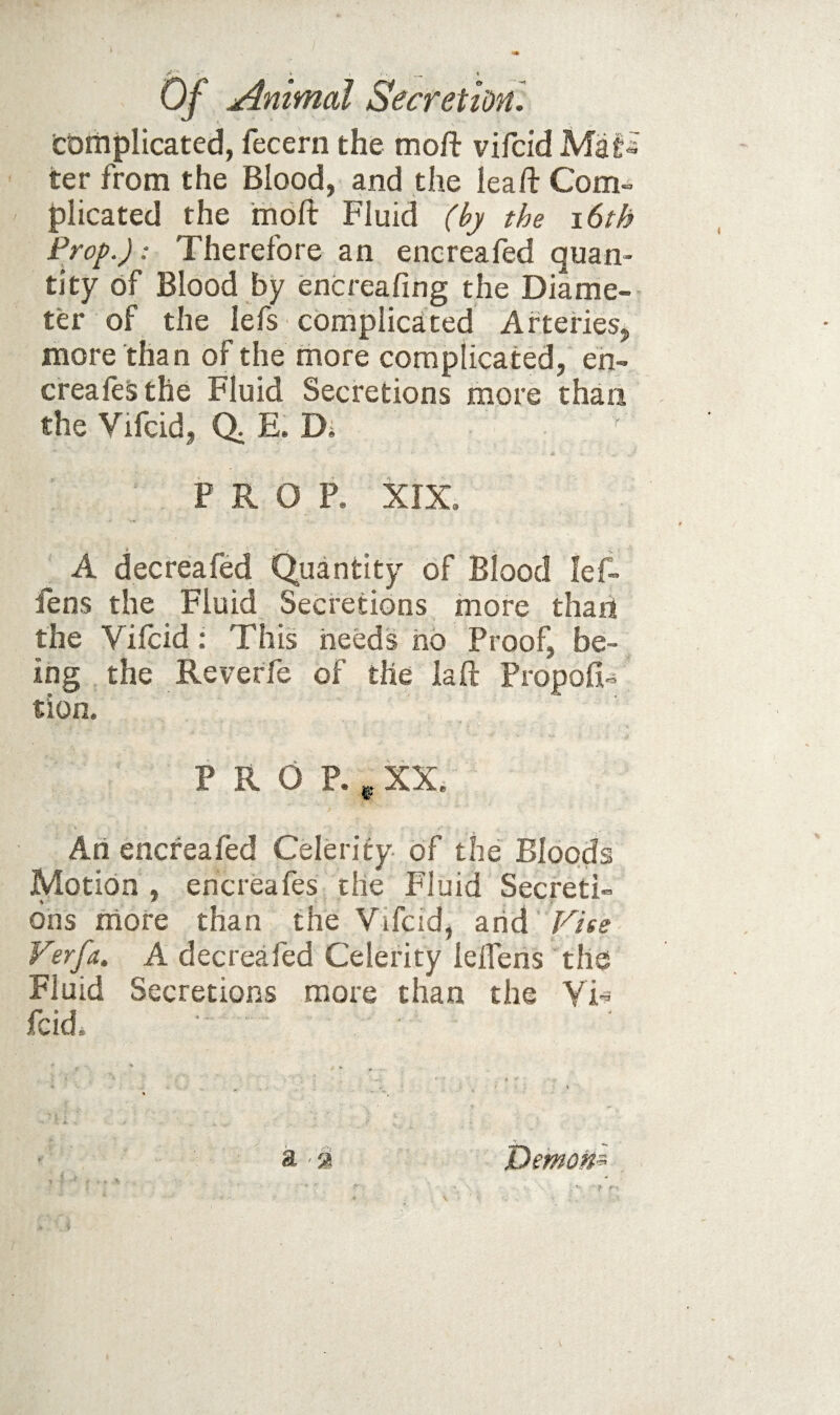 c&iiiplicated, fecern the moft vifcid Maf^ ter from the Blood, and the leaft Com-- plicated the moft Fluid (by the i6th Prop.): Therefore an encreafed quan¬ tity of Blood by encreafing the Diame¬ ter of the lefs complicated Arteries, more than of the more complicated, eh- creafeSthe Fluid Secretions more than the Vifcid, E. Di P R O R XIX. A decreafed Quantity of Blood lef- fens the Fluid Secretions more than the Vifcid: This heeds hb Proof, be¬ ing the Reverfe of the laft Propofi- tion. P R O P. ^ XX. Ah encreafed Celerity of the Bloods Motion , encreafes the Fluid Secreti- ons more than the Vifcid, Vise Verfa. A decreafed Celerity leffens the Fluid Secretions more than the YT fcid a ■% Demom