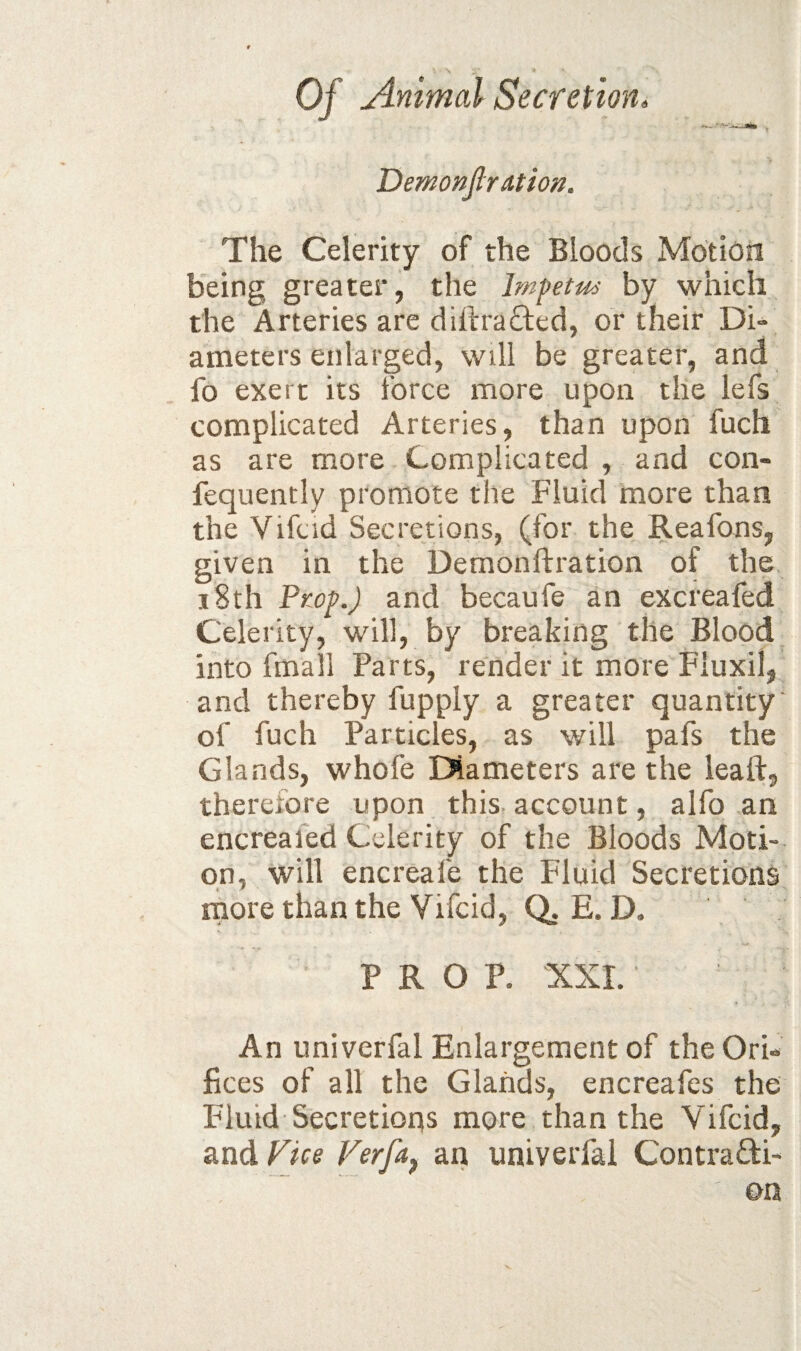 Demonjlration. The Celerity of the Bloods Motion being greater, the lmfetu<> by which the Arteries are diftrafted, or their Di¬ ameters enlarged, will be greater, and fo exert its force more upon the lefs complicated Arteries, than upon fuch as are more Complicated , and con- fequently promote the Fluid more than the Vifcid Secretions, (for the Reafons, given in the Demonftration of the, 18th PKof.) and becaufe an excreafed Celerity, will, by breaking the Blood into fmall Parts, render it more Fluxil, and thereby fupply a greater quantity of fuch Particles, as will pafs the Glands, whofe Diameters are the lead:, therefore upon thist account, alfo an encrealed Celerity of the Bloods Moti¬ on, will encreafe the Fluid Secretions more than the Vifcid, Q.E. D. PROP. XXI. An univerfal Enlargement of the Ov'u Fees of all the Glands, encreafes the Fluid Secretions more than the Vifcid, and Fjee Verfa^ an univerfal Contradi-