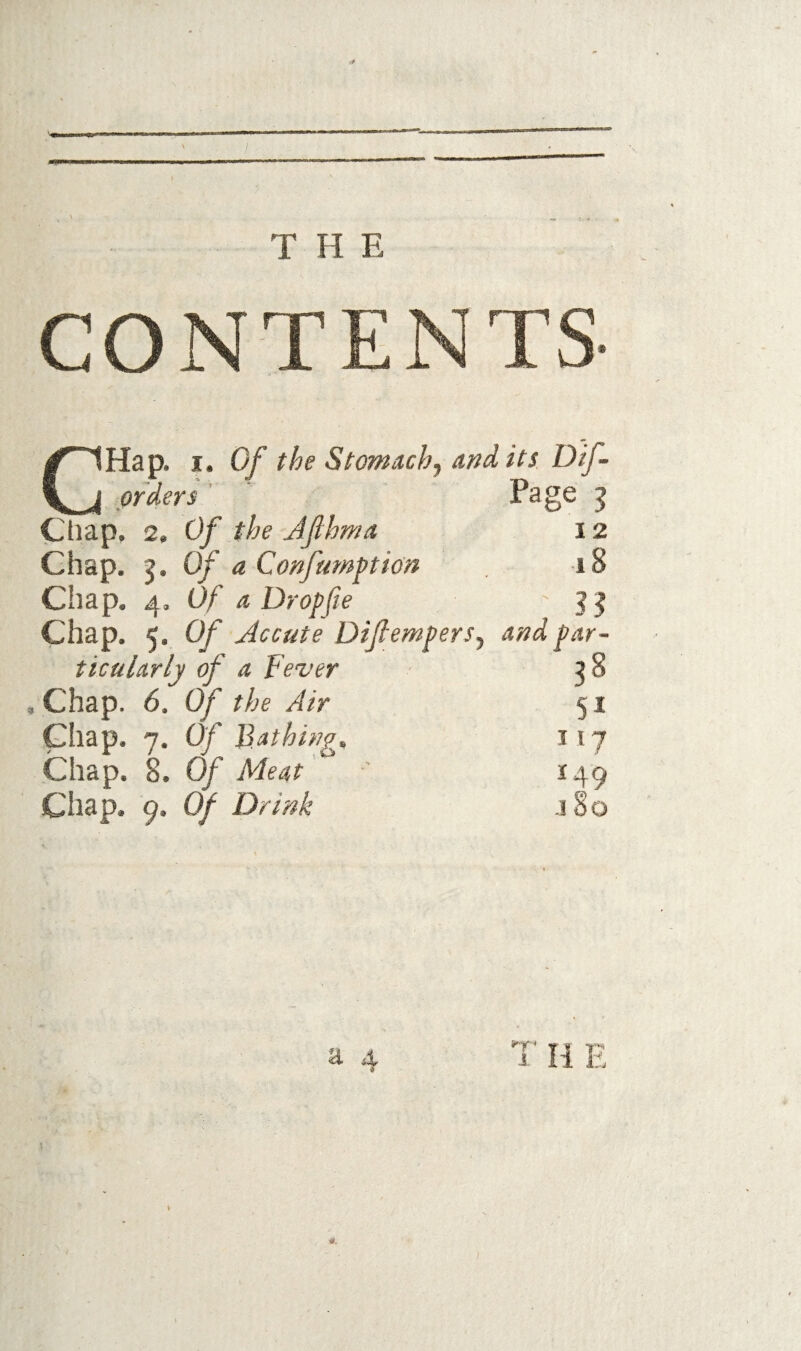 T fl E CONTENTS ^^~1Hap. I. Of the Stomachy audits, Dif~ orders ' Page ^ Cliap, 2, Of the Jfhma 12 Chap. 5. Of a Confumpion 18 Chap. 4. Of a Dropfie ?? Chap. 5. Of Acoute DifiemprSy and par¬ ticularly of a Fever , Chap. 6. Of the Air Chap. 7. Of Bathings Chap. 8. Of Meat Chap. 9. Of Drink 51 117 149 jSo a. 4 ■ry. 1 H E