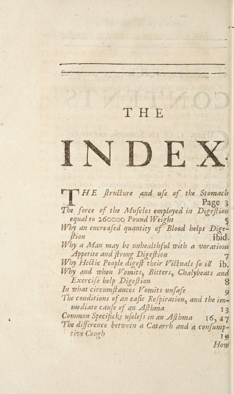 ' •' - “ i THE The firiiBure and^ tife of the Stomach Page 3 fhe force of the Adufcles employed in Eigef mi equal to 260000 Pound Weight • Why an encreafed quantity of Blood helps Dige fi^on ' ^ ibid Why a Man may he unhealthful with a voratioui Appetite and firong D.igefiiou Why HePtic people digefi their WiSluals fo ill ib. Why and when P^omits^ Bitters^ Chalybeats and Exercife help Digefi ion g In what circumfiances V'omits unfafe 9 The conditions of an eafie Refpiration^ and the im^ mediate cauje of an Afihma 13 Common Specificl<s ufelefs in an Afihma | (5, 17 f he difference between a Catarrh and a confump^ five Cough I ®