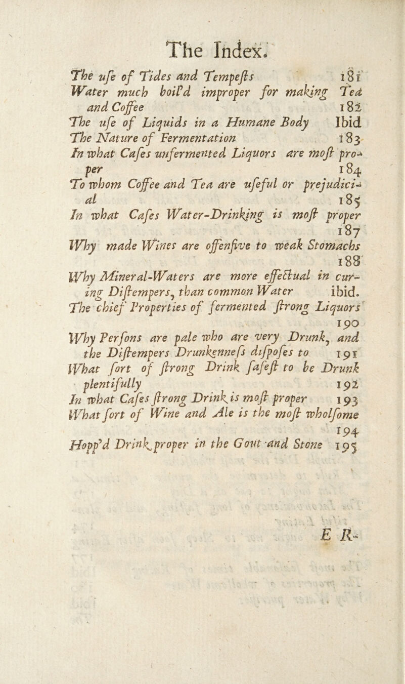 ^he nfe of Tides and Tempefis i8f Water much boiPd improper for making Ted and Coffee 18i The life of Liquids in a Humane Body Ibid The Nature of Fermentation 183 In what Cafes unfermeMed Liquors are mofi pro^ per 184 To whom Coffee and Tea are ufeful or prejudici-^ al 185 In what Cafes Water ^Drinking is moft proper 187 Why made Wines are offenfive to weak Stomachs 188' Why Mineral-Waters are more effellual in cur-^ ing Diflempers^ than common Water ibid. The chief Properties of fermented firong Liquors rpo Why Verfons are pale who are very Drunk^ and the Dijiempers Drunkennefs dtfpofes to ipi What fort of firong Drink fafifi to be Drunk ' plentifully ipi In what Cafes firong Drink^is mofi proper 193 What fort of Wine and Ale is the mofi wholfome 194 Hopp‘d d Drinks proper in the Govt‘and Stone 195