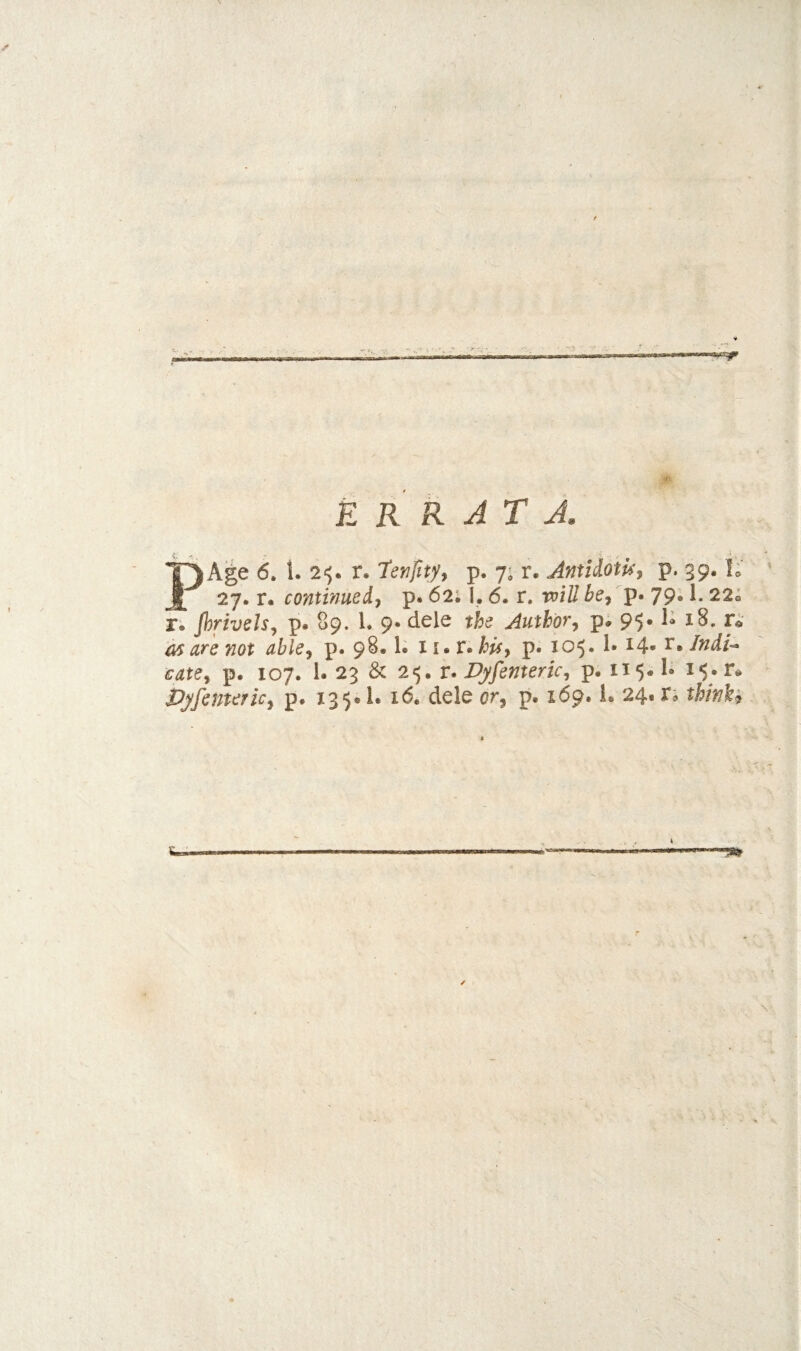 ERRATA PAge 6. 1. 2'^. r. 'tenfity^ p. 7; r. Jntidoiu^ P* 39« 27. r. continued^ p. 62; I. 6. r. be^ p. 79.1. 22® Ti Jhrivels^ p. 89. 1. 9* dele the Author^ p; 95-18. r* UTS Tiot ubie^ p. 9^* p« 105* ^4* ^*Ifidi--‘ cate^ p. 107. 1. 23 & 2«5. r. Vyfenterk^ p. 115*^ 15. r* Djfcutericy p. 135* 1. 16, dele or^ p. 169. L 24* n thinks