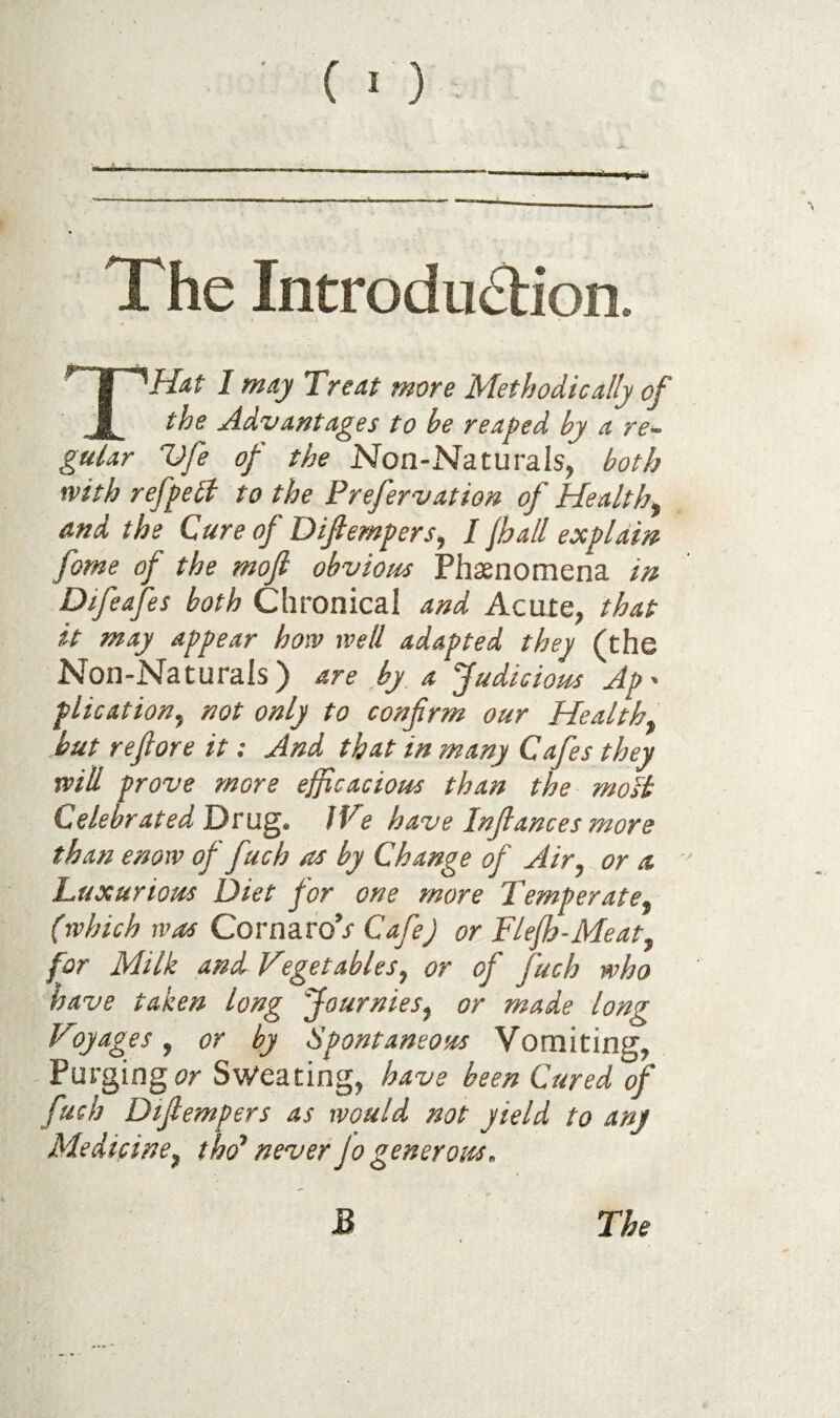 Xhe Introduction. THat 1 may Treat more Methodically of the Advantages to be reaped by a re~ gular Dfe of the Non-Naturais, both with refpeSi to the Prefervation of Health, and the Cure of Difiempers, I jhall explain fome of the mojl obvious Phasnomena in Difeafes both Chronical and Acute, that it may appear how well adapted they (the Non-Naturals) are by a Judicious Ap- plication, not only to confirm our Health, .but refiore it: And that in many Cafes they will prove more efficacious than the moSi Celebrated T)ru^. IVe have Infiances more than enow of fuch as by Change of Air, or a. Luxurious Diet for one more Temperate, (which was Covt\2iVo’s Cafe) or Flejh-Meat, for Milk and Vegetables, or of fuch who have taken long Journies, or made long Voyages, or by Spontaneous Vomiting, - Purging or Sweating, have been Cured of fuch Difiempers as would not yield to any Medicine, t ho* never Jo generous.