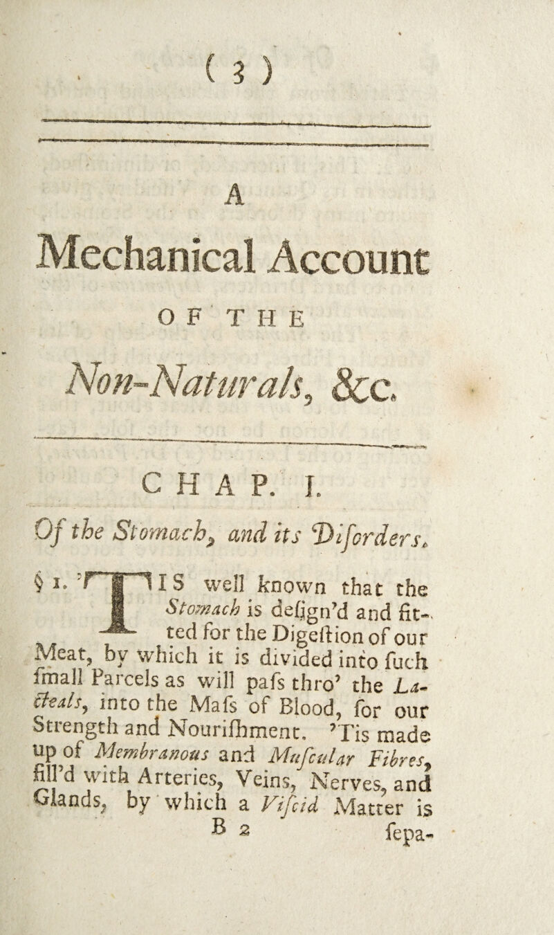 I A Mechanical Account O F T H E Non-Naturals, 8cc. c H A P. I. “ I Oj the Stowdch^ and its ‘DiJ'ofdefSt, § I. T' I lIS well known that the 1 Stomach is deign’d and fit- \ X Digertion of our Meat, by which it is divided into fuch fmall Parcels as will pafs thro’ the La~ tleals, into the Mafs of Blood, for our Strength and Nourifhment. ’Tis made up of Membranous Mufcular fibres^ fill’d With Arteries, Veins/Nerves, and OiEnds^ by which a. J^ijetd Matter is F 2 fepa-