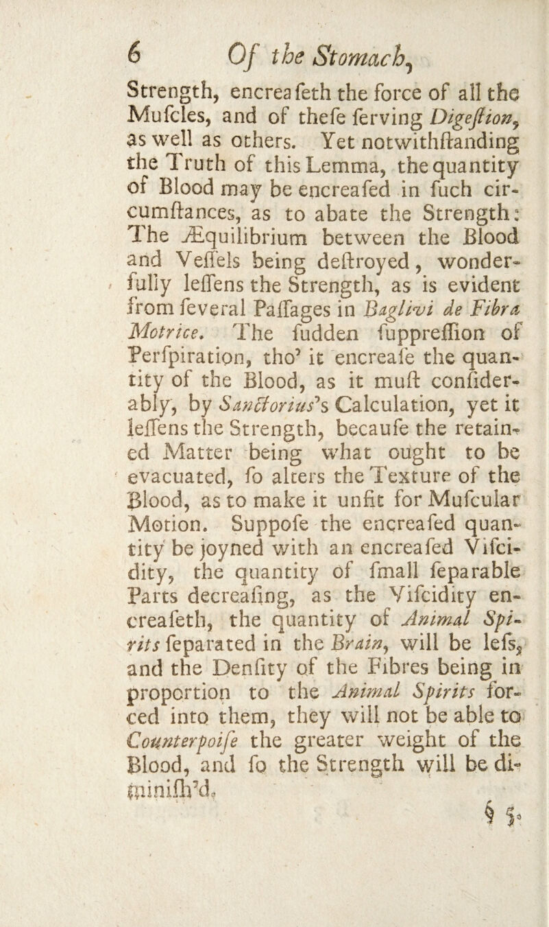 Strength, encreafeth the force of all the Mufcles, and of thefe ferving Digejlion^ as well as others. Yet notwithftanding the Truth of this Lemma, the quantity of Blood may be encreafed in fuch cir- cumftances, as to abate the Strength: The ^Equilibrium between the Blood and Veffeis being deftroyed, wonder¬ fully lelTens the Strength, as is evident from feveral Palfages in Bagllvi de Fihra Motrice. The fudden fuppreffion of Perfpiration, tho’ it encreafe the quan¬ tity of the Blood, as it muft conlider- ably, by Scinctoruis'% Calculation, yet it leffens the Strength, becaufe the retain'? ed Matter being what ought to be evacuated, fo alters the Texture of the Blood, as to make it unfit for Mufcular Motion. Suppofe the encreafed quan¬ tity be joyned with an encreafed Vifci- dity, the quantity of fmall feparable Parts decrealing, as the Vifcidity en¬ creafeth, the quantity of Animal 5/>/- f/Vj feparated in xh^Brain^ will be lefs, and the Denfity of the Fibres being in proportion to the Animal Spirits for¬ ced into them, they will not be able to Counterpoife the greater weight of the Blood, and fo the Strength \yill be dL fninifli\h - > ^