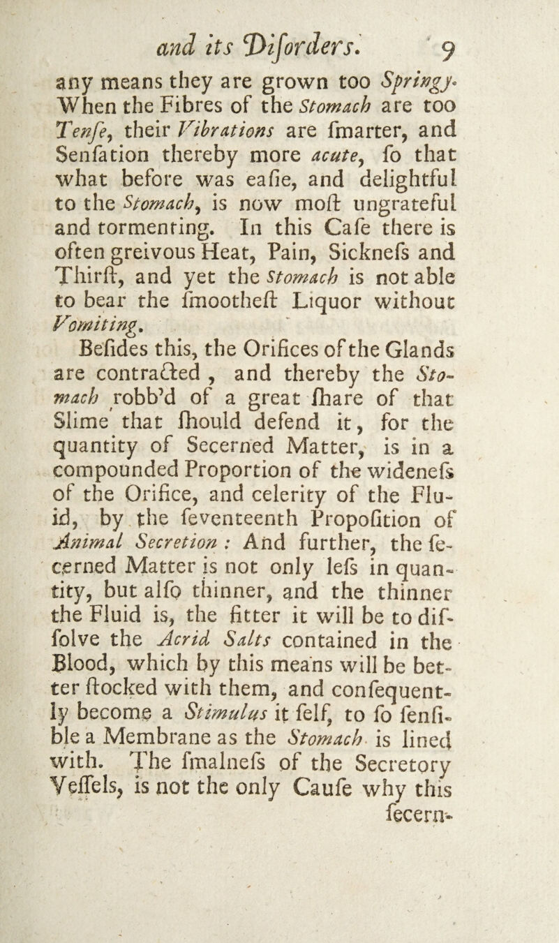 any means they are grown too Sprwgj- When the Fibres of thQ Stomach are too Tenfe^ their Vibrations are fmarter, and Senfation thereby more acute^ fo that what before was eafie, and delightful to the Stomachy is now moft ungrateful and tormenting. In this Cafe there is often greivous Heat, Pain, Sicknels and Tbirft, and yet stomach is notable to bear the fmootheft Liquor without Vvniting, Befides this, the Orifices of the Glands are contrafted , and thereby the Sto¬ mach robb’d of a great fhare of that Slime that fliould defend it, for the quantity of Secerned Matter, is in a compounded Proportion of the widenels of the Orifice, and celerity of the Flu¬ id, by the feventeenth Propofition of Animal Secretion : And further, the ie- cerned Matter is not only lefs in quan¬ tity, but alfo thinner, and the thinner the Fluid is, the fitter it will be to dif- folve the Acrid Salts contained in the Blood, which by this means will be bet¬ ter flocked with them, and confequent- ly become a Stimulus it felf, to fo fenfi- ble a Membrane as the Stomach- is lined with. The fmalnefs of the Secretory Veffels, is not the only Caufe why this fecern-