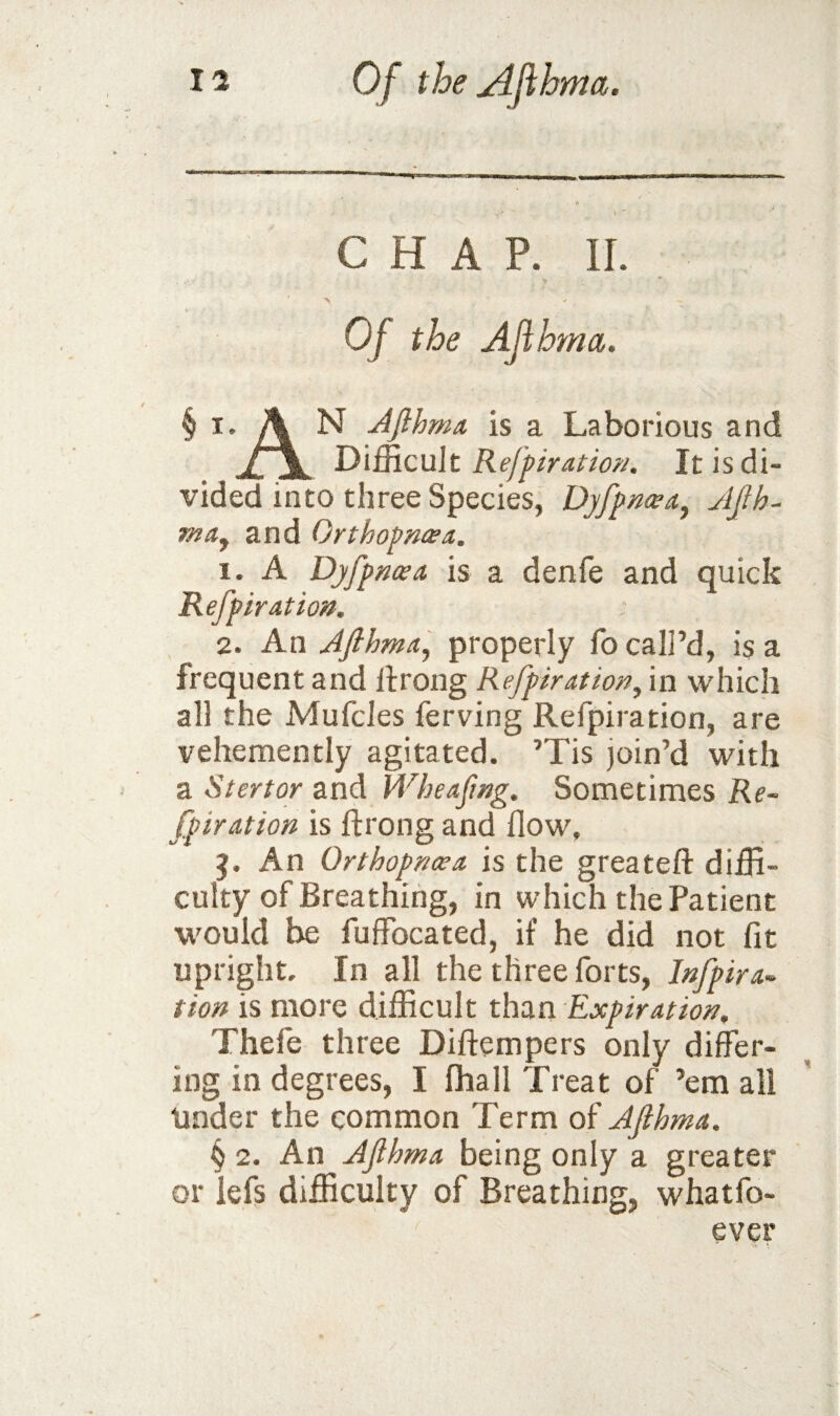 CHAP. 11. ' A Of the Afibrna. § I. A N AJlhma. is a Laborious and Difficult It is di¬ vided into three Species, D]fpn(eaj JJih- and Orthopwea. 1. A Dyfpncea is a denfe and quick Refpiration. 2. An Afihma^ properly fo call’d, is a frequent and llrong Refpiration^ in which all the Mufcles ferving Refpiration, are vehemently agitated. ’Tis join’d with a Stertor and Wbeafmg. Sometimes Re¬ fpiration is ftrong and flow. An Orthopncea is the greateft diffi¬ culty of Breathing, in which the Patient would be fuffocated, if he did not fit upright. In all the three forts, Jnfpira- tion is more difficult than Expiration, Thefe three Diftempers only differ¬ ing in degrees, I fhall Treat of ’em all tinder the common Term of AJlhma. § 2. An Afthma being only a greater or lefs difficulty of Breathing, whatfo- ever