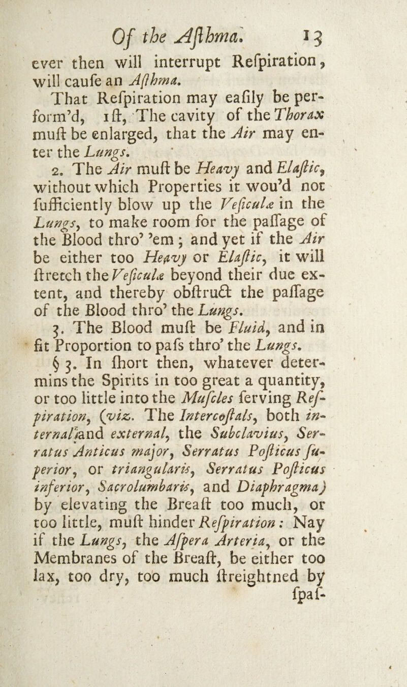 Of the u^Jlhmal 15 ever then will interrupt Refpiration, will caufe an Jflhma. That Refpiration may eafily be per¬ form’d, I ft, The cavity of the Thorax muft be enlarged, that the Air may en¬ ter the Lungs. 2. The Air muft be Heavy and Elajiic, without which Properties it wou’d not fufficiently blow up the VeficuLe in the Lungs^ to make room for the paflage of the Blood thro’ ’em j and yet if the Air be either too Heavy or EUpic^ it will ftretch the VeficuLe beyond their due ex¬ tent, and thereby obftruft the palTage of the Blood thro’ the Lungs. The Blood muft be Fluids and in fit Proportion to pafs thro’ the Lungs. § 3. In fhort then, whatever deter- mins the Spirits in too great a quantity, or too little into the Mspcles fevvin^ Ref- firation^ (viz,. The Intercefalsy both in- ternaLaodi external^ the Subclavius^ Ser- ratus Amicus major, Serratus Poficus fu- perior, or triangularis, Serratus Poficus inferior, Sacrolumbaris, and Diaphragma) by elevating the Breaft too much, or too little, mudilimdev Refpiration: Nay if tlie Lungs, the Afpera Arteria, or the Membranes of the Breaft, be either too lax, too dry, too much ftreightned by af-