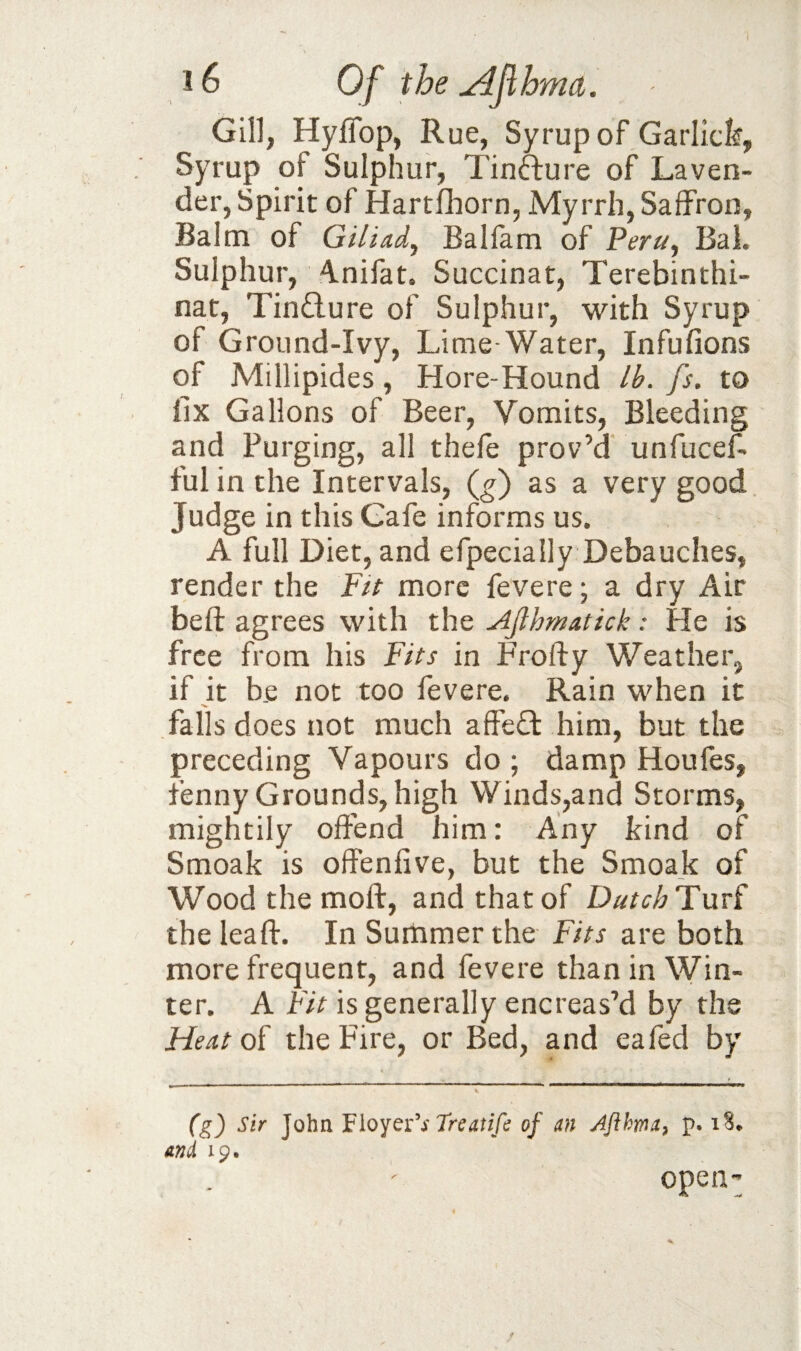 Gill, Hyffop, Rue, Syrup of Garlick, Syrup of Sulphur, Tinfture of Laven¬ der, Spirit of Hartfhorn, Myrrh, Saffron, Balm of Giliad, Balfam of Peru, BaL Sulphur, 4.nifat. Succinat, Terebinthi- nat, Tin£lure of Sulphur, with Syrup of Ground-Ivy, Lime-Water, Infufions of Millipides, Hore-Hound Ik fs. to fix Gallons of Beer, Vomits, Bleeding and Purging, all thefe prov’d unfucef. ful in the Intervals, (^) as a very good Judge in this Gafe informs us. A full Diet, and efpecially Debauches, render the Fit more fevere; a dry Air beft agrees with the Ajlhmatick: He is free from his Fits in Frofty Weather, if it be not too fevere. Rain when it falls does not much affeft him, but the preceding Vapours do ; damp Houfes, fenny Grounds, high Winds,and Storms, mightily offend him: Any kind of Smoak is offenfive, but the Smoak of Wood the moft, and that of DutchTnv^ the leaft. In Summer the Fits are both more frequent, and fevere than in Win¬ ter. A Fit is generally encreas’d by the Heat the Fire, or Bed, and eafed by (g) Sir John Treatifi of an Afthma^ p. i S* and 19. open-