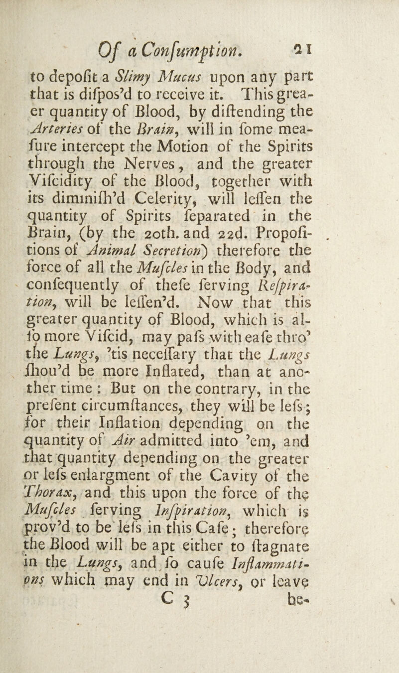 to depofit a Slimy Mucus upon any part that is difpos’d to receive it. This grea- er quantity of Blood, by diftending the Arteries of the BraiUj will in fome mea- fure intercept the Motion of the Spirits through the Nerves, and the greater Vifcidity of the Blood, together with its dimmifli’d Celerity, will leifen the quantity of Spirits feparated in the Brain, (by the 20th. and 22d. Propofi- tions of Animal Secretiori) therefore the force of all the Mufcles in the Body, and confequently of thefe ferving Re/pira- tion^ will be leiTen’d. Now that this greater quantity of Blood, which is al- fo more Vifcid, may pafs with eafe thro’ the Lungs^ ’tis necelfary that the Lungs lliou’d be more Inflated, than at ano¬ ther time : But on the contrary, in the prefent circumftances, they will be lefs ; for their Inflation depending on the quantity of Air admitted into ’em, and that quantity depending on the greater or lefs enlargment of the Cavity of the Thorax, and this upon the force of the Mufcles ferving Infpiration, which is prov’d to be lefs in this Cafe; therefore the Blood will be apt either to ftagnate in the Lungs, and fo caufe Inflammati¬ ons which may end in Vlcers, or leave C 5 he-