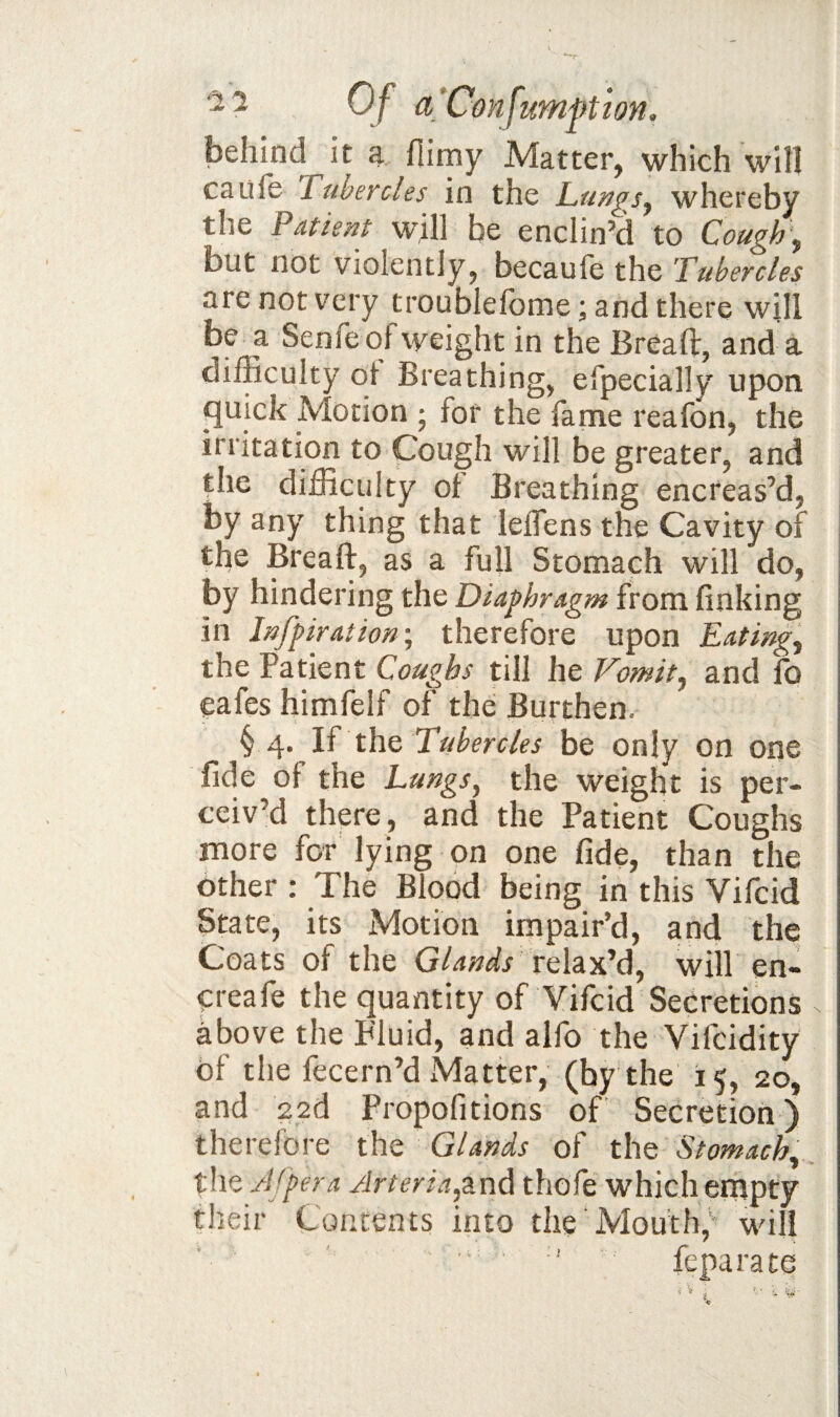 behind it a fiimy Matter, which will caufe rubercles in the L,ungs^ whereby the Pment will be enclin’d to Cough\ but not violently, becaufe the Tubercles are not very troublelbme; and there will be a Senfeof weight in the Breaft, and a difficulty oi Breathing, efpecially upon ^uick Motion ; for the fatne reafon, the irritation to Gough will be greater, and the difficulty of Breathing encreas’d, by any thing that leflens the Cavity of the Breaft, as a full Stomach will do, by hindering the Diaphragm from finking in Infpiration\ therefore upon Eatings the Patient Coughs till he Vomit^ and fo eafes himfelf of the Burthen. § 4. If the Tubercles be only on one fide of the Lungs^ the weight is per¬ ceiv’d there, and the Patient Coughs more for lying on one fide, than the other : The Blood being in this Vifcid State, its Motion impair’d, and the Coats of the Glands relax’d, will en- ereafe the quantity of Vifcid Secretions above the Fluid, and alfo the Vifcidity of the fecern’d iMatter, (by the 15, 20, and 22d Propofitions of Secretion) therefore the Glands of the Stomachy the Afpera Arteria^'&nd thofe which empty their Contents into the’Mouth, will ' ' feparate