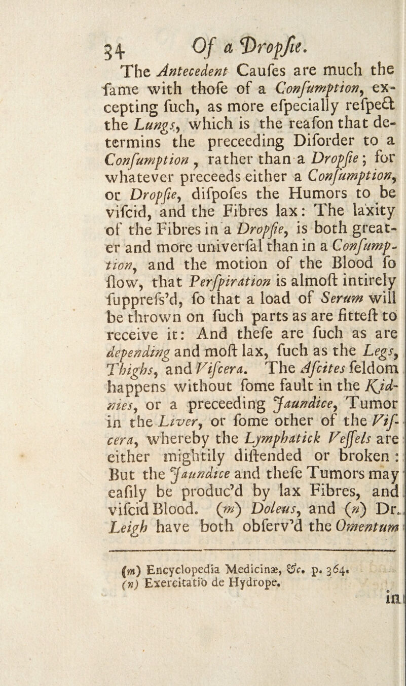 54- Qf ^ Of fie. The Antecedent Caufes are much the fame with thofe of a Confumftion, ex¬ cepting fuch, as more efpecially refped the Lungs, which is the reafon that de- termins the preceeding Diforder to a Confamption , rather than a Dropfie; for whatever preceeds either a Confumption, or Dropfie, difpofes the Humors to be vifcid, and the Fibres lax: The laxity of the Fibres in a Dro/'y??, is both great¬ er and more univerfal than in a Confump¬ tion, and the motion of the Blood fo flow, that Perfpiration is almoft intirely fupprefs’d, fo that a load of Serum will be thrown on fuch parts as are fitteft to receive it; And thefe are fuch as are depending and moft lax, fuch as the Legs, Thighs, and Vifcera. The Afcites feldom happens without fome fault in the KJd~ nies, or a preceeding Jaundice, Tumor in the Liver, or fome other of the Fif cera, whereby the Ljmphatick Fejfels are either mightily diftended or broken ; But the Jaundice and thefe Tumors may • eafily be produc’d by lax Fibres, and vifcid Blood. ( Doleus, and (») Dr.. Leigh have both obferv’d the Omentum (jm) Encyclopedia Medicinse, ^c, p. 364, (n) Exercitati‘0 de Hydrope. inj