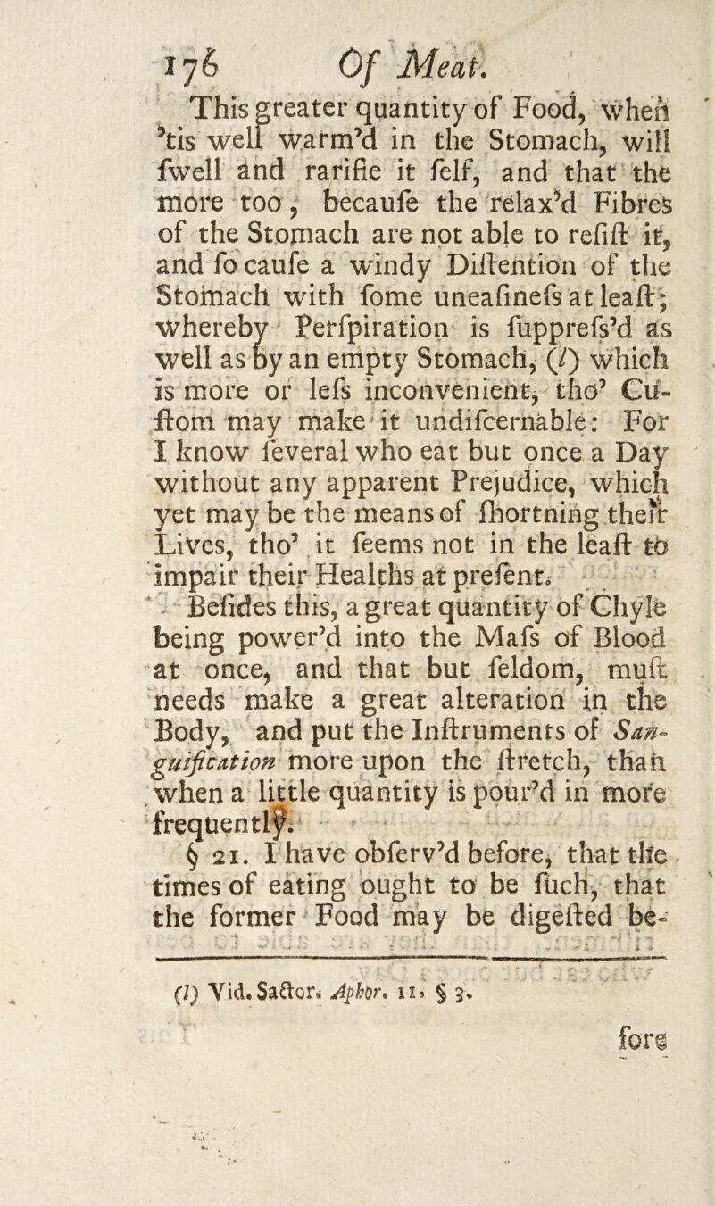 This greater quantity of Food, when ^tis well warm’d in the Stomach, will fwell and rarifie it felf, and that the more too, becaufe the re la xM Fibres of the Stomach are not able to refill it, and fo caufe a windy Dillention of the Stomach with fome uneafinefsatleaft; whereby Perfpiration is fupprefs’d as well as by an empty Stomach, (/) which is more of lefs inconvenient, tho’ Cii- ftom may make it undifcernable; For I know feveral who eat but once a Day without any apparent Prejudice, which yet may be the means of fhortning the'r Lives, tho’ it feems not in the leaft tb impair their Healths at prelent; Befides this, a great quantity of Ghyle being power’d into the Mafs of Blood at once, and that but feldom, mult needs make a great alteration in the Body, and put the Inllruments of Saa- guiji cat ion vaovQ u^on the liretch, than when a little quantity is pour’d in more frequentlf; § 21. I have obferv’d before, that the times of eating ought to be fiich, that the former Food may be digelled be- (/) YidtSartor,' Jphor, ii» § 3, for®