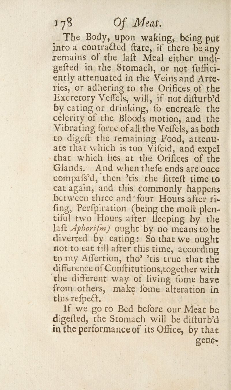 The Body, upon waking, bdng pu£ into a contraQed ftate, if there be any remains of the laft Meal either undi- gefted in the Stomach, or not fuifici- ently attenuated in the Veins and Arte¬ ries, or adhering to the Orifices of the Excretory Veffels, will, if notdifturb’d by eating or drinking, fo encreafe the celerity of the Bloods motion, and the Vibrating force of all the Vefiels, as both to digeft the remaining Food, attenu¬ ate that which is too Vifcid, and expel • that which lies at the Orifices of the Glands. And when thefe ends are.once compafs’d, then Ms the fitteft time to eat again, and this commonly happens betw'een three and'four Hours after ri- fing, Perfplration (being the moft plen¬ tiful two Hours after lleeping by the Jphorifm) ought by no means to be diverted by eating; So that we ought not to eat till after this time, according to my AlTertion, tho’ ’tis true that the difference of Conllitutions,together with the different way of living fome have from others, make fome alteration in this refpefl:. If we go to Bed before our Meat be digefled, the Stomach will be difturb’d in the performance of its Office, by that gene«