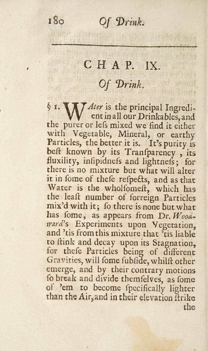 CHAP. IX. Of Drink. § principal Ingredi- VV ent in all our Drinkables, and the purer or lefs mixed we find it either with Vegetable, Mineral, or earthy Particles, the better it is. ‘ It’s purity is beft known by its Tranfparency , its fluxility, infipidnefs and lightnefs; for there is no mixture but what will alter it in fome of thele refpefts, and as that Water is the wholfomeft, which has the lead: number of forreign Particles mix’d with it; fo there is none but what has fome, as appears from Dr. JVood- ward’s^ Experiments upon Vegetation, and ’tis from this mixture that ’tis liable to ftink and decay upon its Stagnation, for thefe Particles being of different Gravities, will fome fubfide, whilft other emerge, and by their contrary motions fo break and divide themfelves, as fome of ’em to become fpecifically lighter than the Air,and in their elevation firike