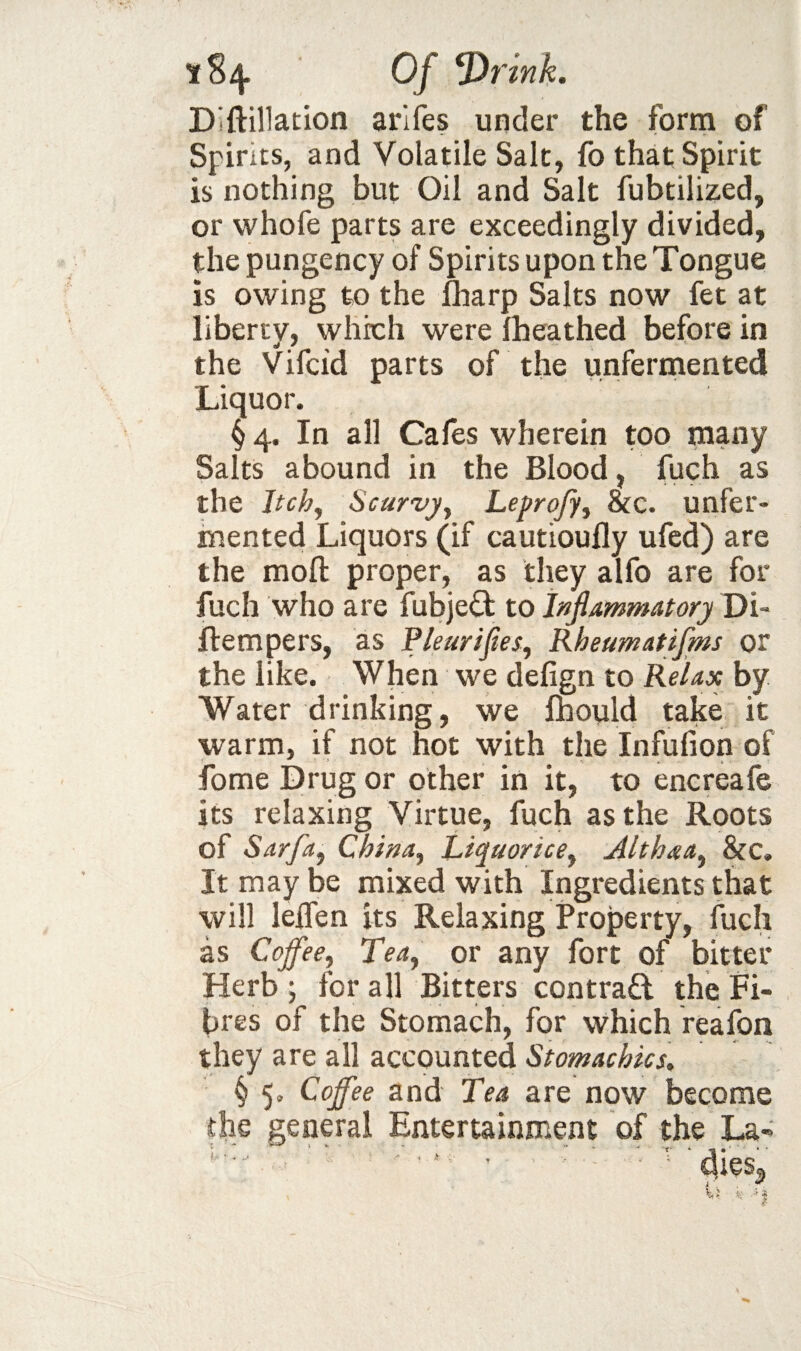 Diftillation arlfes under the form of Spirits, and Volatile Salt, fo that Spirit is nothing but Oil and Salt fubtilized, or whofe parts are exceedingly divided, the pungency of Spirits upon the Tongue is owing to the lharp Salts now fet at liberty, which were Iheathed before in the Vifcid parts of the unferinented Liquor. § 4. In all Cafes wherein too many Salts abound in the Blood, fuch as the Itchy Scurvyy Lepro/jy &c. unfer¬ mented Liquors (if cautioufly ufed) are the mofl: proper, as they alfo are for fuch who are fubjed to Inflammatory Di- ftempers, as Pleuriflesy Rheumatifms or the like. When we defign to Relax by Water drinking, we Ihould take it warm, if not hot with the Infufion of fome Drug or other in it, to encreafe its relaxing Virtue, fuch as the Roots of Sarfay Chittay Liquoricey Althaay &c. It may be mixed with Ingredients that will lelfen its Relaxing Property, fuch as Cojfeey Teay or any fort of bitter Herb; for all Bitters contrad the Pi¬ tres of the Stomach, for which reafon they are all accpunted Stomachics^ § 5, Coffee and Tea are now become the general Entertainment of the La-