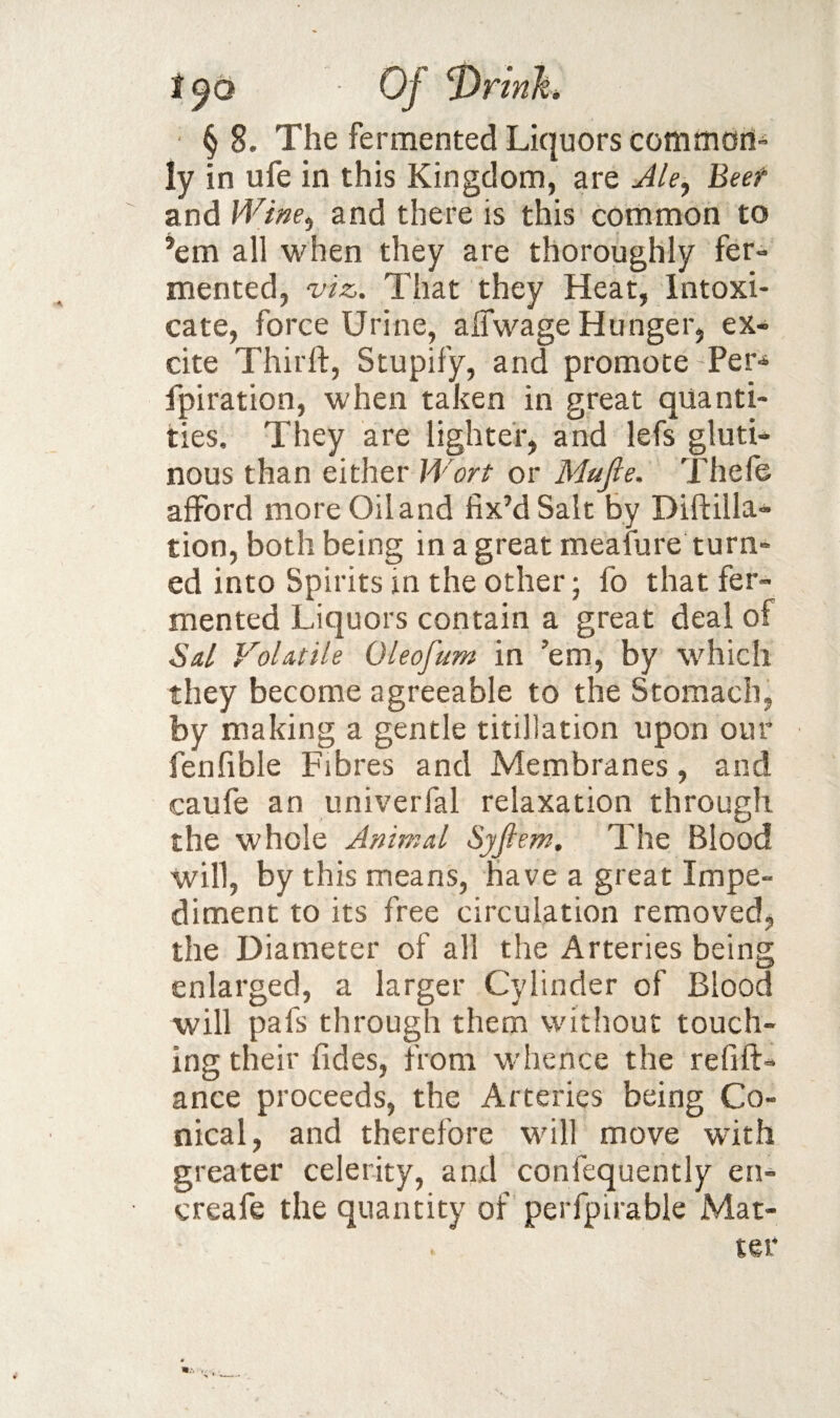 Of § 8. The fermented Liquors cooimori'- ly in ufe in this Kingdom, are Jle^ Beef and Whe^ and there is this common to ’em all when they are thoroughly fer¬ mented, viz. That they Heat, Intoxi¬ cate, force Urine, alTwage Hunger, ex¬ cite Thirlf, Stupify, and promote Per-^ fpiration, when taken in great quanti¬ ties. They are lighter, and lefs gluti¬ nous than either IVort or Mufie. Thefe afford more Oil and fix’d Salt by Diftilla- tion, both being in a great meafure turn¬ ed into Spirits in the other; fo that fer¬ mented Liquors contain a great deal of Sal Volatile Oleofum in ’em, by which they become agreeable to the Stomach, by making a gentle titillation upon our fenfible Fibres and Membranes, and caufe an univerfal relaxation through the whole Animal SjJlem. The Blood will, by this means, have a great Impe¬ diment to its free circulation removed, the Diameter of all the Arteries being enlarged, a larger Cylinder of Blood will pafs through them without touch¬ ing their fides, from whence the refift- ance proceeds, the Arteries being Co¬ nical, and therefore will move wuth greater celerity, and confequently en- creafe the quantity of perfpirable Mat- ^rinh